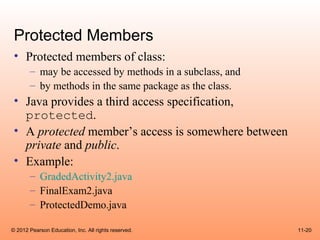 Protected Members
 • Protected members of class:
       – may be accessed by methods in a subclass, and
       – by methods in the same package as the class.
 • Java provides a third access specification,
   protected.
 • A protected member’s access is somewhere between
   private and public.
 • Example:
       – GradedActivity2.java
       – FinalExam2.java
       – ProtectedDemo.java

© 2012 Pearson Education, Inc. All rights reserved.      11-20
 