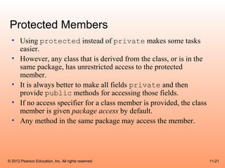 Protected Members
  • Using protected instead of private makes some tasks
    easier.
  • However, any class that is derived from the class, or is in the
    same package, has unrestricted access to the protected
    member.
  • It is always better to make all fields private and then
    provide public methods for accessing those fields.
  • If no access specifier for a class member is provided, the class
    member is given package access by default.
  • Any method in the same package may access the member.




© 2012 Pearson Education, Inc. All rights reserved.                    11-21
 