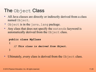 The Object Class
 • All Java classes are directly or indirectly derived from a class
   named Object.
 • Object is in the java.lang package.
 • Any class that does not specify the extends keyword is
   automatically derived from the Object class.

       public class MyClass
       {
              // This class is derived from Object.
       }

 • Ultimately, every class is derived from the Object class.


© 2012 Pearson Education, Inc. All rights reserved.                   11-25
 
