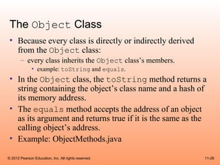 The Object Class
 • Because every class is directly or indirectly derived
   from the Object class:
       – every class inherits the Object class’s members.
              • example: toString and equals.
 • In the Object class, the toString method returns a
   string containing the object’s class name and a hash of
   its memory address.
 • The equals method accepts the address of an object
   as its argument and returns true if it is the same as the
   calling object’s address.
 • Example: ObjectMethods.java

© 2012 Pearson Education, Inc. All rights reserved.         11-26
 
