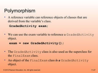 Polymorphism
 • A reference variable can reference objects of classes that are
   derived from the variable’s class.
    GradedActivity exam;

 • We can use the exam variable to reference a GradedActivity
   object.
    exam = new GradedActivity();

 • The GradedActivity class is also used as the superclass for
   the FinalExam class.
 • An object of the FinalExam class is a GradedActivity
   object.
© 2012 Pearson Education, Inc. All rights reserved.                 11-27
 