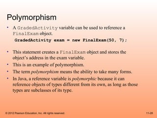Polymorphism
 • A GradedActivity variable can be used to reference a
   FinalExam object.
       GradedActivity exam = new FinalExam(50, 7);

 • This statement creates a FinalExam object and stores the
   object’s address in the exam variable.
 • This is an example of polymorphism.
 • The term polymorphism means the ability to take many forms.
 • In Java, a reference variable is polymorphic because it can
   reference objects of types different from its own, as long as those
   types are subclasses of its type.



© 2012 Pearson Education, Inc. All rights reserved.                      11-28
 