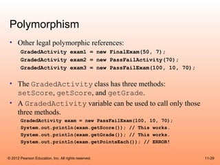 Polymorphism
 • Other legal polymorphic references:
       GradedActivity exam1 = new FinalExam(50, 7);
       GradedActivity exam2 = new PassFailActivity(70);
       GradedActivity exam3 = new PassFailExam(100, 10, 70);

 • The GradedActivity class has three methods:
   setScore, getScore, and getGrade.
 • A GradedActivity variable can be used to call only those
   three methods.
       GradedActivity exam = new PassFailExam(100, 10, 70);
       System.out.println(exam.getScore()); // This works.
       System.out.println(exam.getGrade()); // This works.
       System.out.println(exam.getPointsEach()); // ERROR!


© 2012 Pearson Education, Inc. All rights reserved.            11-29
 