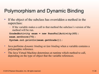 Polymorphism and Dynamic Binding
 • If the object of the subclass has overridden a method in the
   superclass:
       – If the variable makes a call to that method the subclass’s version of the
         method will be run.
       GradedActivity exam = new PassFailActivity(60);
       exam.setScore(70);
       System.out.println(exam.getGrade());

 •    Java performs dynamic binding or late binding when a variable contains a
      polymorphic reference.
 •    The Java Virtual Machine determines at runtime which method to call,
      depending on the type of object that the variable references.




© 2012 Pearson Education, Inc. All rights reserved.                                  11-30
 