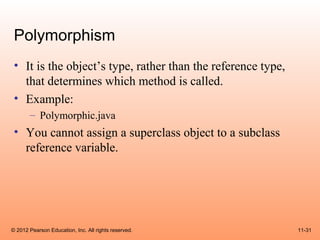 Polymorphism
 • It is the object’s type, rather than the reference type,
   that determines which method is called.
 • Example:
       – Polymorphic.java
 • You cannot assign a superclass object to a subclass
   reference variable.




© 2012 Pearson Education, Inc. All rights reserved.           11-31
 