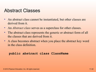 Abstract Classes
 • An abstract class cannot be instantiated, but other classes are
   derived from it.
 • An Abstract class serves as a superclass for other classes.
 • The abstract class represents the generic or abstract form of all
   the classes that are derived from it.
 • A class becomes abstract when you place the abstract key word
   in the class definition.

       public abstract class ClassName



© 2012 Pearson Education, Inc. All rights reserved.                    11-32
 