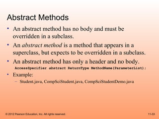 Abstract Methods
 • An abstract method has no body and must be
   overridden in a subclass.
 • An abstract method is a method that appears in a
   superclass, but expects to be overridden in a subclass.
 • An abstract method has only a header and no body.
       AccessSpecifier abstract ReturnType MethodName(ParameterList);
 • Example:
       – Student.java, CompSciStudent.java, CompSciStudentDemo.java




© 2012 Pearson Education, Inc. All rights reserved.                     11-33
 