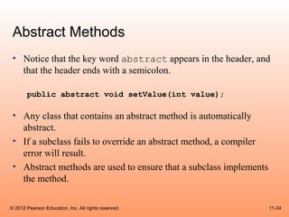Abstract Methods
 • Notice that the key word abstract appears in the header, and
   that the header ends with a semicolon.

       public abstract void setValue(int value);

 • Any class that contains an abstract method is automatically
   abstract.
 • If a subclass fails to override an abstract method, a compiler
   error will result.
 • Abstract methods are used to ensure that a subclass implements
   the method.

© 2012 Pearson Education, Inc. All rights reserved.                 11-34
 