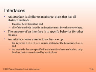 Interfaces
 • An interface is similar to an abstract class that has all
   abstract methods.
       – It cannot be instantiated, and
       – all of the methods listed in an interface must be written elsewhere.
 • The purpose of an interface is to specify behavior for other
   classes.
 • An interface looks similar to a class, except:
       – the keyword interface is used instead of the keyword class,
         and
       – the methods that are specified in an interface have no bodies, only
         headers that are terminated by semicolons.




© 2012 Pearson Education, Inc. All rights reserved.                             11-35
 