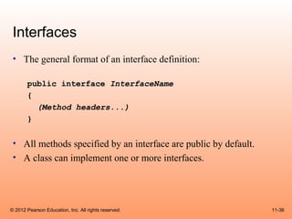 Interfaces
 • The general format of an interface definition:

       public interface InterfaceName
       {
         (Method headers...)
       }


 • All methods specified by an interface are public by default.
 • A class can implement one or more interfaces.




© 2012 Pearson Education, Inc. All rights reserved.               11-36
 