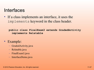 Interfaces
 • If a class implements an interface, it uses the
   implements keyword in the class header.

       public class FinalExam3 extends GradedActivity
         implements Relatable


 • Example:
       –    GradedActivity.java
       –    Relatable.java
       –    FinalExam3.java
       –    InterfaceDemo.java


© 2012 Pearson Education, Inc. All rights reserved.     11-37
 