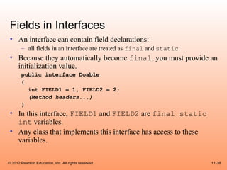 Fields in Interfaces
 • An interface can contain field declarations:
       – all fields in an interface are treated as final and static.
 • Because they automatically become final, you must provide an
   initialization value.
       public interface Doable
       {
         int FIELD1 = 1, FIELD2 = 2;
         (Method headers...)
       }
 • In this interface, FIELD1 and FIELD2 are final static
   int variables.
 • Any class that implements this interface has access to these
   variables.

© 2012 Pearson Education, Inc. All rights reserved.                    11-38
 