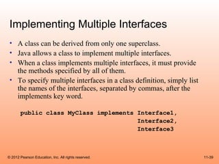 Implementing Multiple Interfaces
 • A class can be derived from only one superclass.
 • Java allows a class to implement multiple interfaces.
 • When a class implements multiple interfaces, it must provide
   the methods specified by all of them.
 • To specify multiple interfaces in a class definition, simply list
   the names of the interfaces, separated by commas, after the
   implements key word.

       public class MyClass implements Interface1,
                                       Interface2,
                                       Interface3



© 2012 Pearson Education, Inc. All rights reserved.                    11-39
 