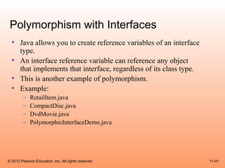 Polymorphism with Interfaces
  • Java allows you to create reference variables of an interface
    type.
  • An interface reference variable can reference any object
    that implements that interface, regardless of its class type.
  • This is another example of polymorphism.
  • Example:
        –    RetailItem.java
        –    CompactDisc.java
        –    DvdMovie.java
        –    PolymorphicInterfaceDemo.java




© 2012 Pearson Education, Inc. All rights reserved.                 11-41
 