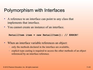 Polymorphism with Interfaces
 • A reference to an interface can point to any class that
   implements that interface.
 • You cannot create an instance of an interface.

       RetailItem item = new RetailItem(); // ERROR!


 • When an interface variable references an object:
       – only the methods declared in the interface are available,
       – explicit type casting is required to access the other methods of an object
         referenced by an interface reference.




© 2012 Pearson Education, Inc. All rights reserved.                                   11-43
 