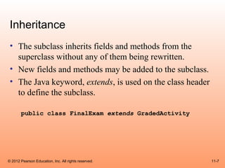 Inheritance
 • The subclass inherits fields and methods from the
   superclass without any of them being rewritten.
 • New fields and methods may be added to the subclass.
 • The Java keyword, extends, is used on the class header
   to define the subclass.

       public class FinalExam extends GradedActivity




© 2012 Pearson Education, Inc. All rights reserved.         11-7
 