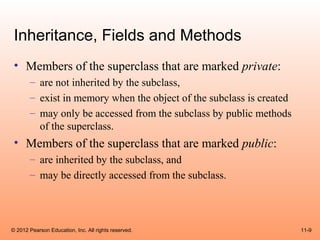 Inheritance, Fields and Methods
 • Members of the superclass that are marked private:
       – are not inherited by the subclass,
       – exist in memory when the object of the subclass is created
       – may only be accessed from the subclass by public methods
         of the superclass.
 • Members of the superclass that are marked public:
       – are inherited by the subclass, and
       – may be directly accessed from the subclass.




© 2012 Pearson Education, Inc. All rights reserved.                   11-9
 