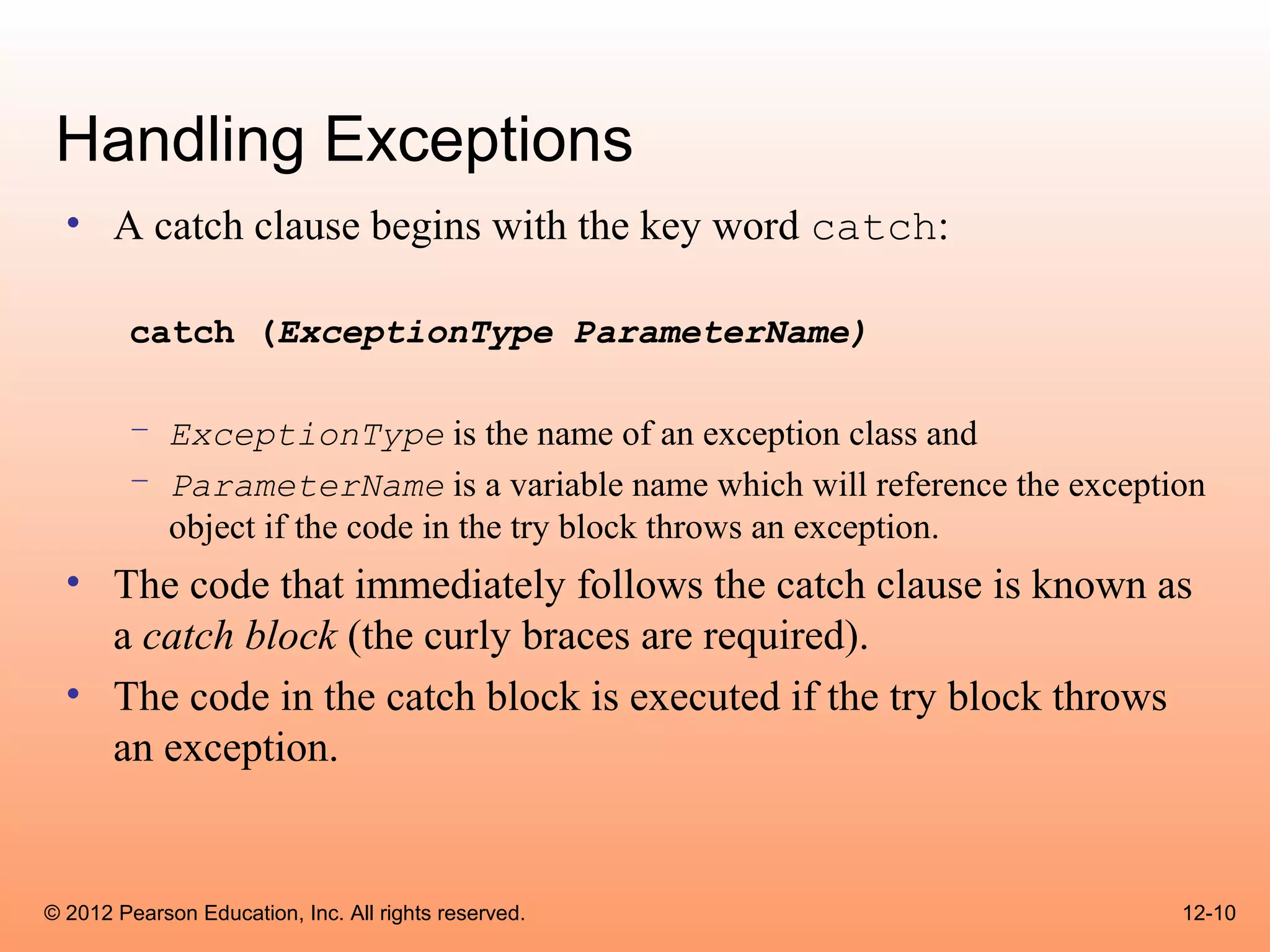 Handling Exceptions
  • A catch clause begins with the key word catch:

        catch (ExceptionType ParameterName)

        – ExceptionType is the name of an exception class and
        – ParameterName is a variable name which will reference the exception
          object if the code in the try block throws an exception.
  • The code that immediately follows the catch clause is known as
    a catch block (the curly braces are required).
  • The code in the catch block is executed if the try block throws
    an exception.


© 2012 Pearson Education, Inc. All rights reserved.                        12-10
 