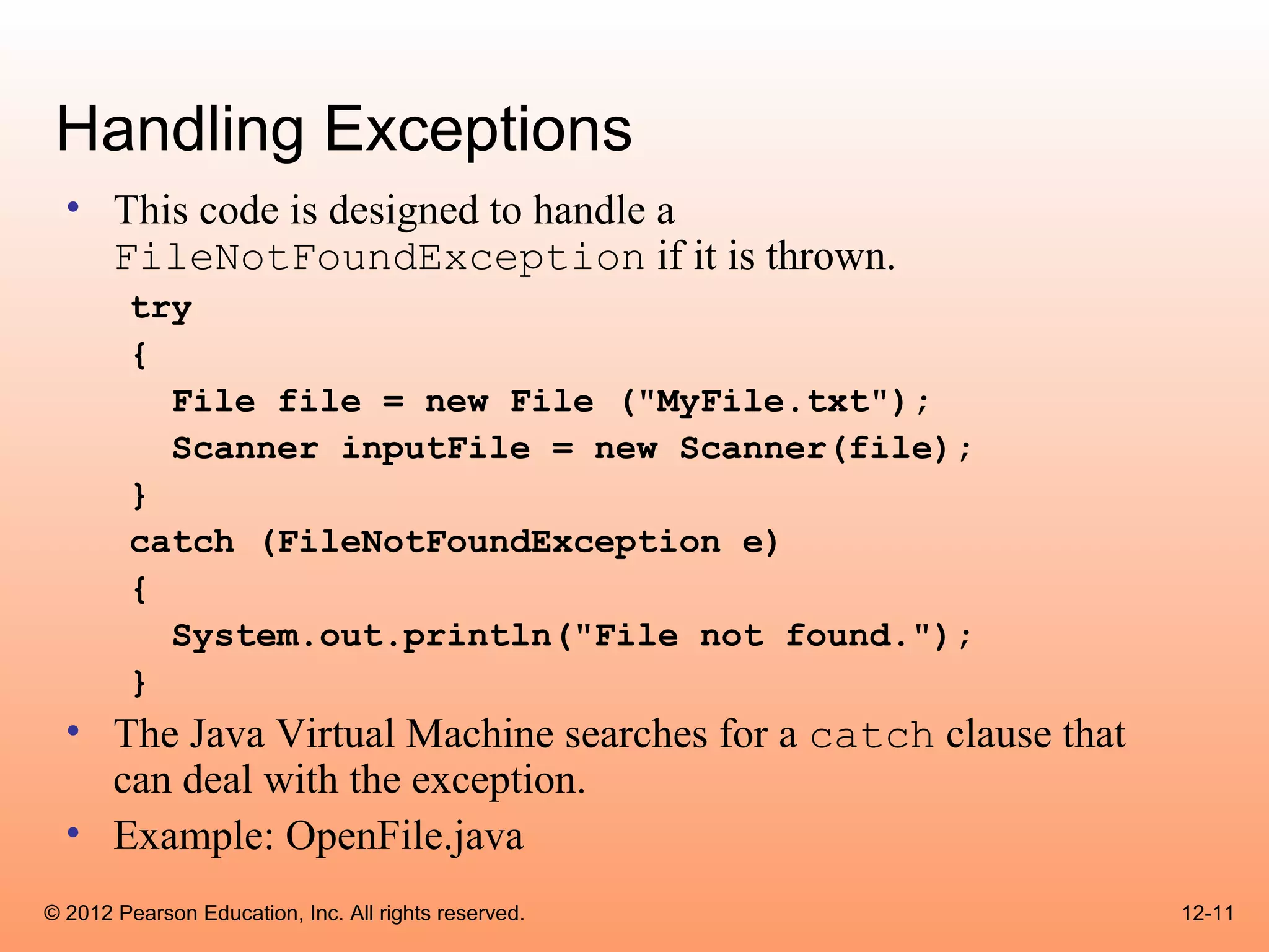 Handling Exceptions
  • This code is designed to handle a
    FileNotFoundException if it is thrown.
        try
        {
          File file = new File ("MyFile.txt");
          Scanner inputFile = new Scanner(file);
        }
        catch (FileNotFoundException e)
        {
          System.out.println("File not found.");
        }
  • The Java Virtual Machine searches for a catch clause that
    can deal with the exception.
  • Example: OpenFile.java
© 2012 Pearson Education, Inc. All rights reserved.             12-11
 