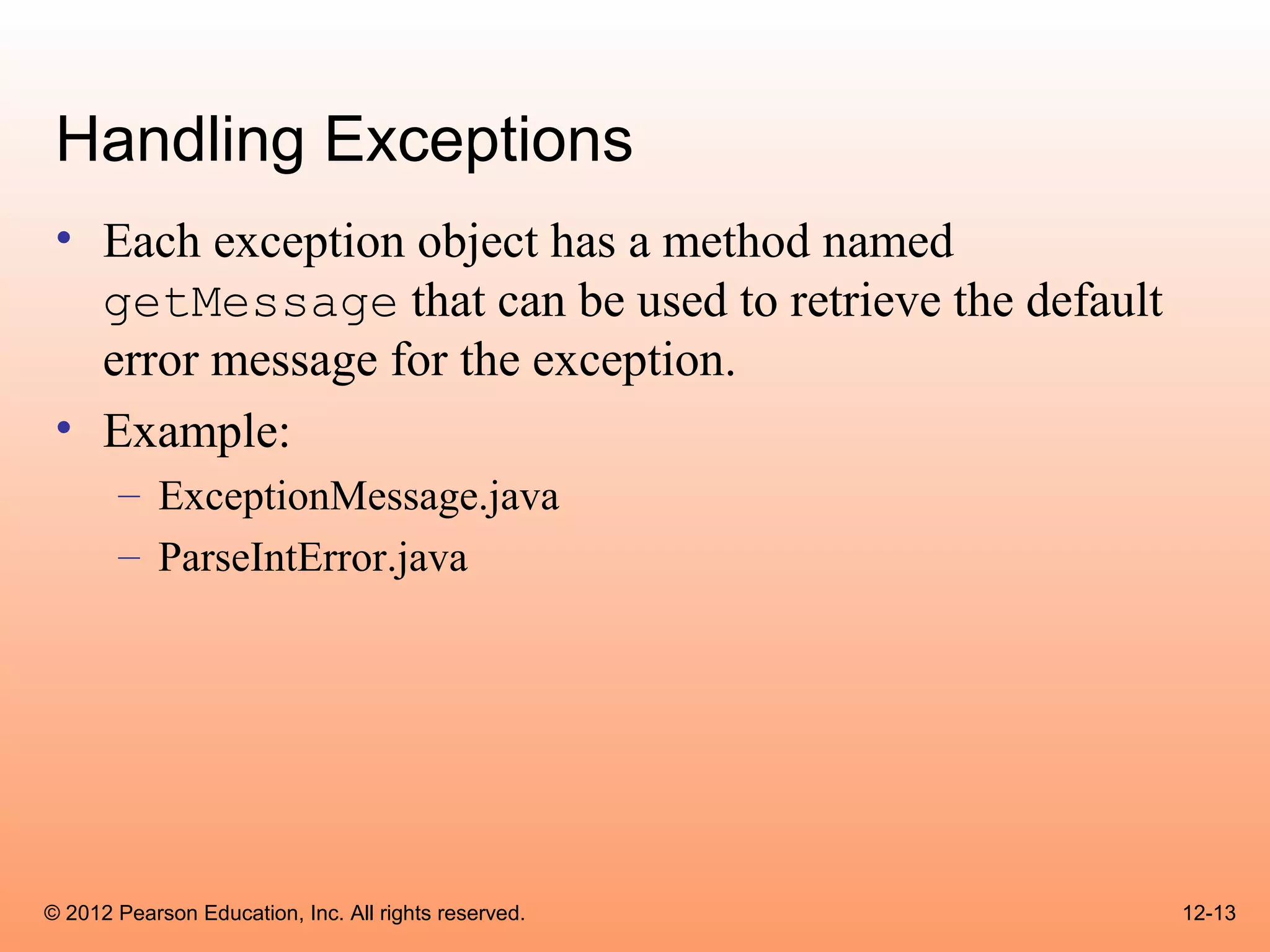 Handling Exceptions
 • Each exception object has a method named
   getMessage that can be used to retrieve the default
   error message for the exception.
 • Example:
       – ExceptionMessage.java
       – ParseIntError.java




© 2012 Pearson Education, Inc. All rights reserved.      12-13
 