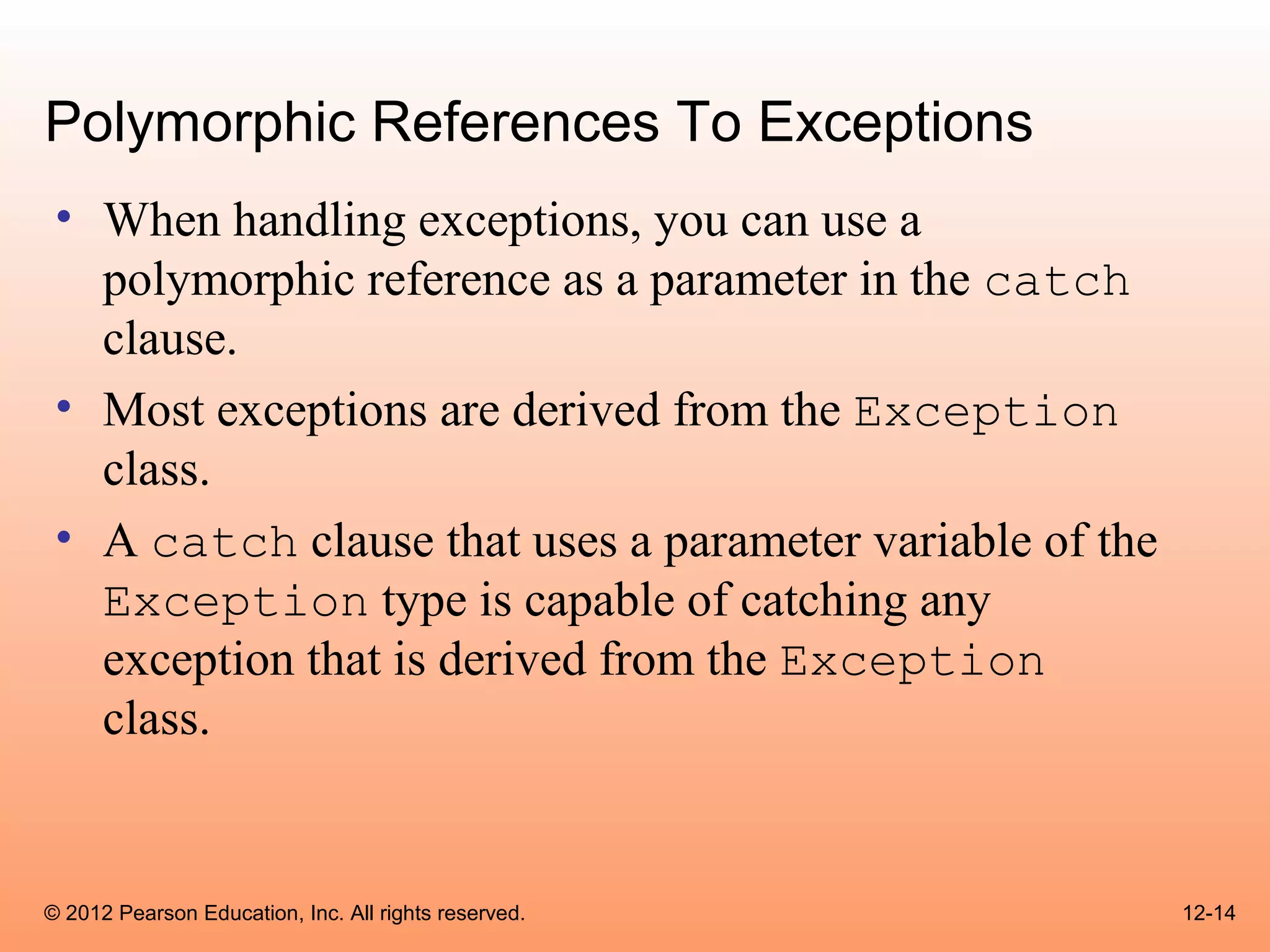 Polymorphic References To Exceptions
 • When handling exceptions, you can use a
   polymorphic reference as a parameter in the catch
   clause.
 • Most exceptions are derived from the Exception
   class.
 • A catch clause that uses a parameter variable of the
   Exception type is capable of catching any
   exception that is derived from the Exception
   class.


© 2012 Pearson Education, Inc. All rights reserved.       12-14
 