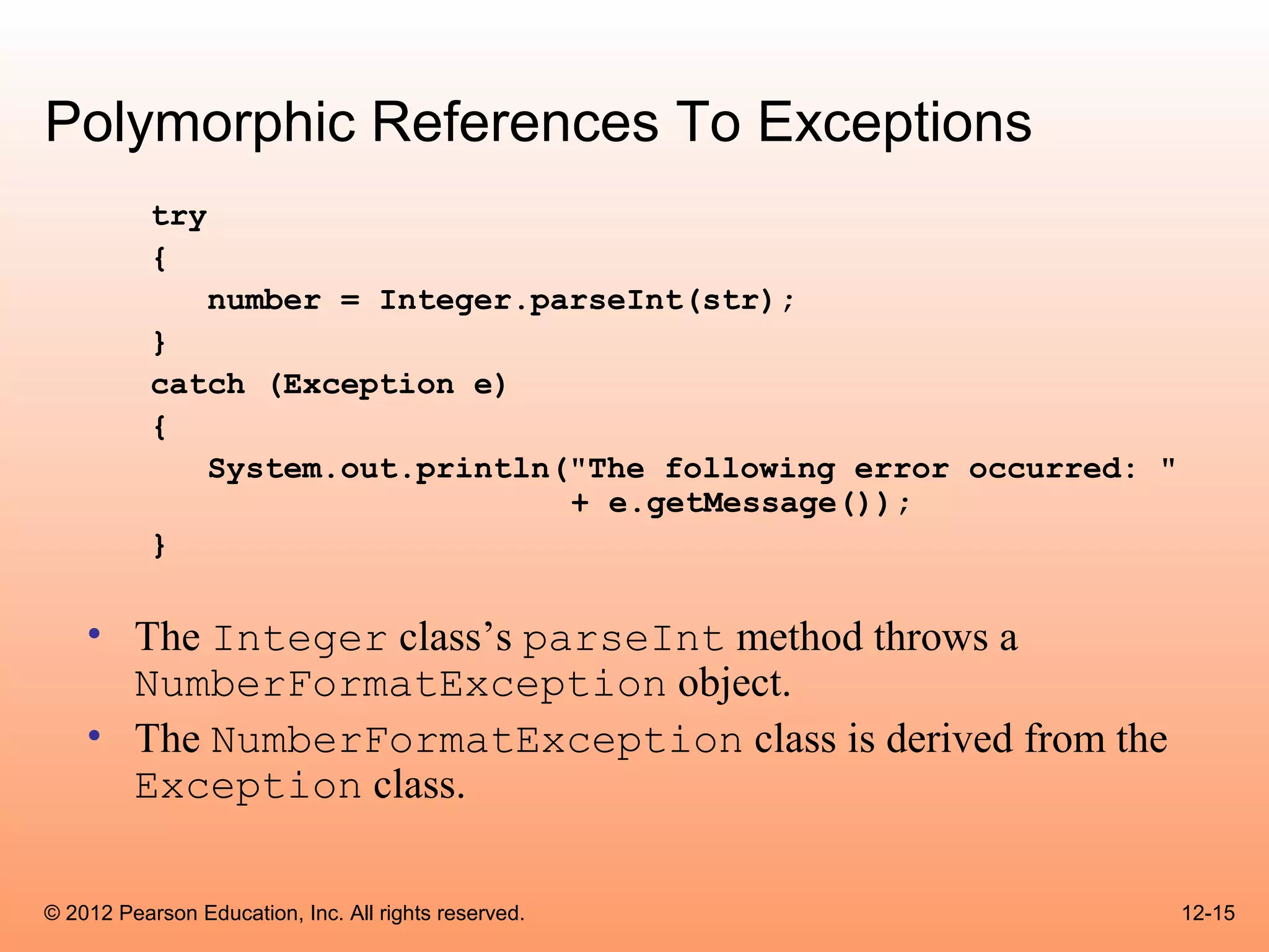 Polymorphic References To Exceptions
           try
           {
                 number = Integer.parseInt(str);
           }
           catch (Exception e)
           {
              System.out.println("The following error occurred: "
                                 + e.getMessage());
           }

    • The Integer class’s parseInt method throws a
      NumberFormatException object.
    • The NumberFormatException class is derived from the
      Exception class.

© 2012 Pearson Education, Inc. All rights reserved.                 12-15
 