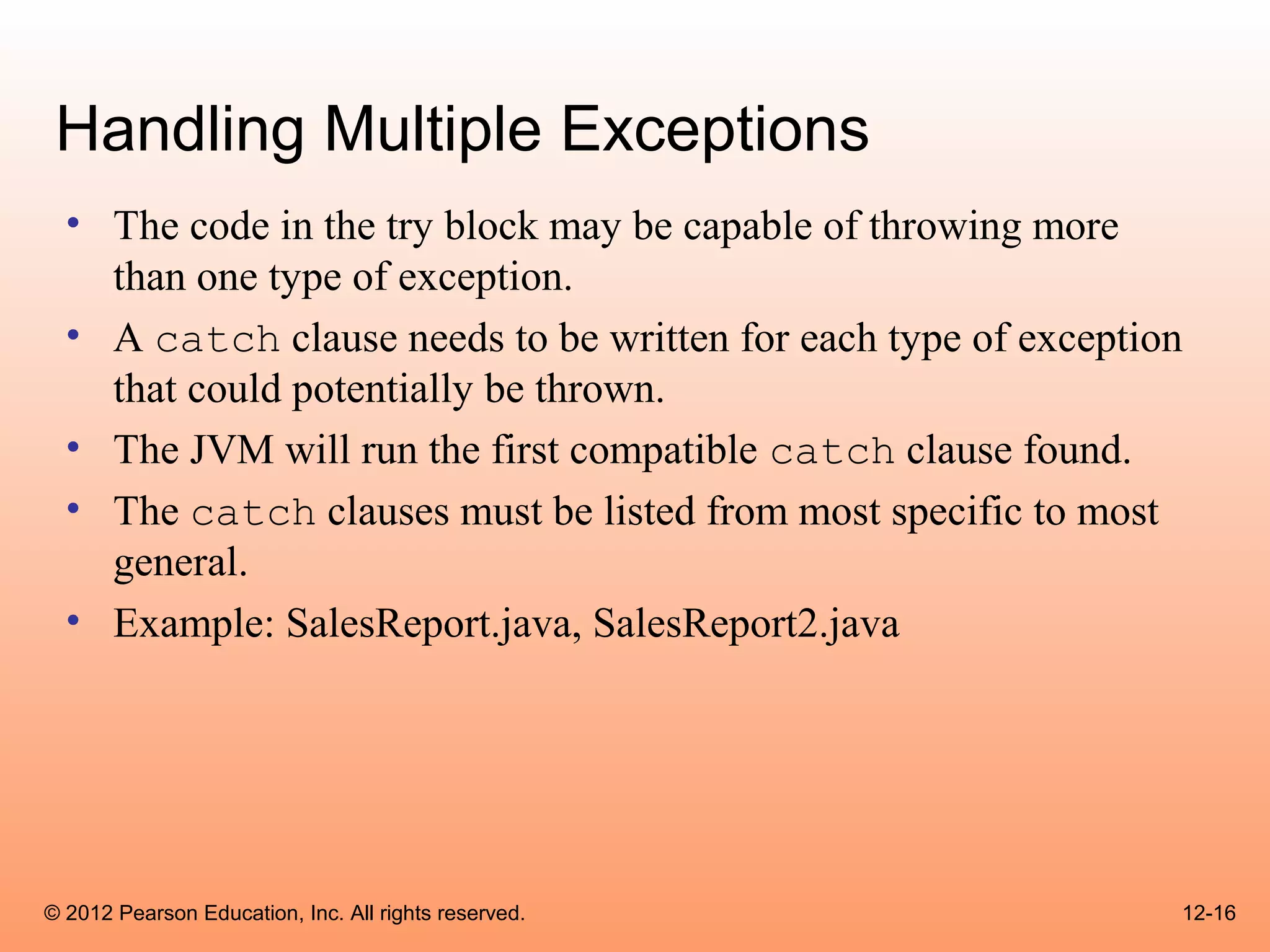 Handling Multiple Exceptions
  • The code in the try block may be capable of throwing more
    than one type of exception.
  • A catch clause needs to be written for each type of exception
    that could potentially be thrown.
  • The JVM will run the first compatible catch clause found.
  • The catch clauses must be listed from most specific to most
    general.
  • Example: SalesReport.java, SalesReport2.java




© 2012 Pearson Education, Inc. All rights reserved.             12-16
 