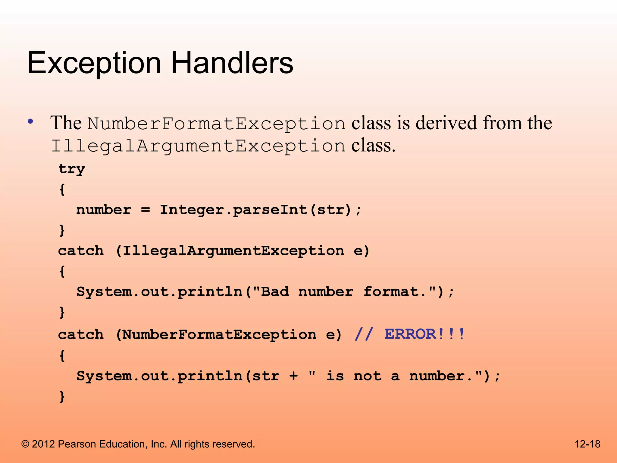 Exception Handlers
 • The NumberFormatException class is derived from the
   IllegalArgumentException class.
       try
       {
         number = Integer.parseInt(str);
       }
       catch (IllegalArgumentException e)
       {
         System.out.println("Bad number format.");
       }
       catch (NumberFormatException e) // ERROR!!!
       {
         System.out.println(str + " is not a number.");
       }


© 2012 Pearson Education, Inc. All rights reserved.       12-18
 