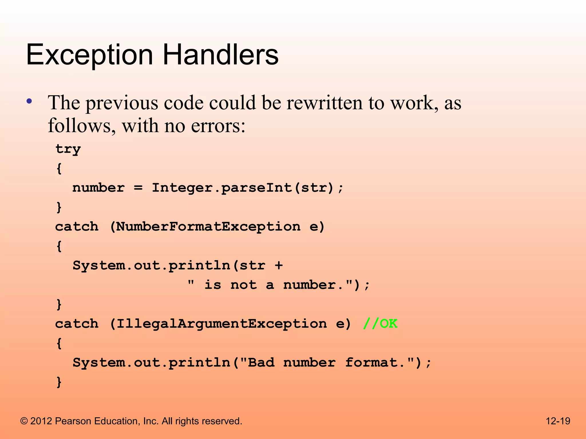 Exception Handlers
 • The previous code could be rewritten to work, as
   follows, with no errors:
       try
       {
         number = Integer.parseInt(str);
       }
       catch (NumberFormatException e)
       {
         System.out.println(str +
                      " is not a number.");
       }
       catch (IllegalArgumentException e) //OK
       {
         System.out.println("Bad number format.");
       }

© 2012 Pearson Education, Inc. All rights reserved.   12-19
 