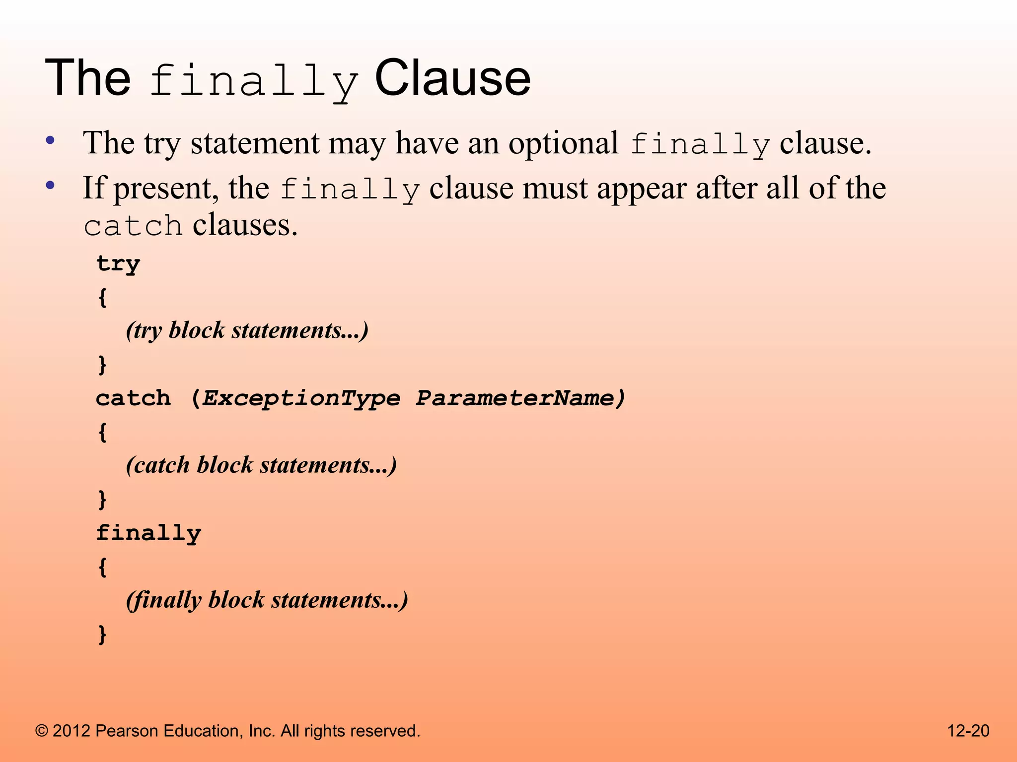 The finally Clause
 • The try statement may have an optional finally clause.
 • If present, the finally clause must appear after all of the
   catch clauses.
       try
       {
         (try block statements...)
       }
       catch (ExceptionType ParameterName)
       {
         (catch block statements...)
       }
       finally
       {
         (finally block statements...)
       }


© 2012 Pearson Education, Inc. All rights reserved.              12-20
 
