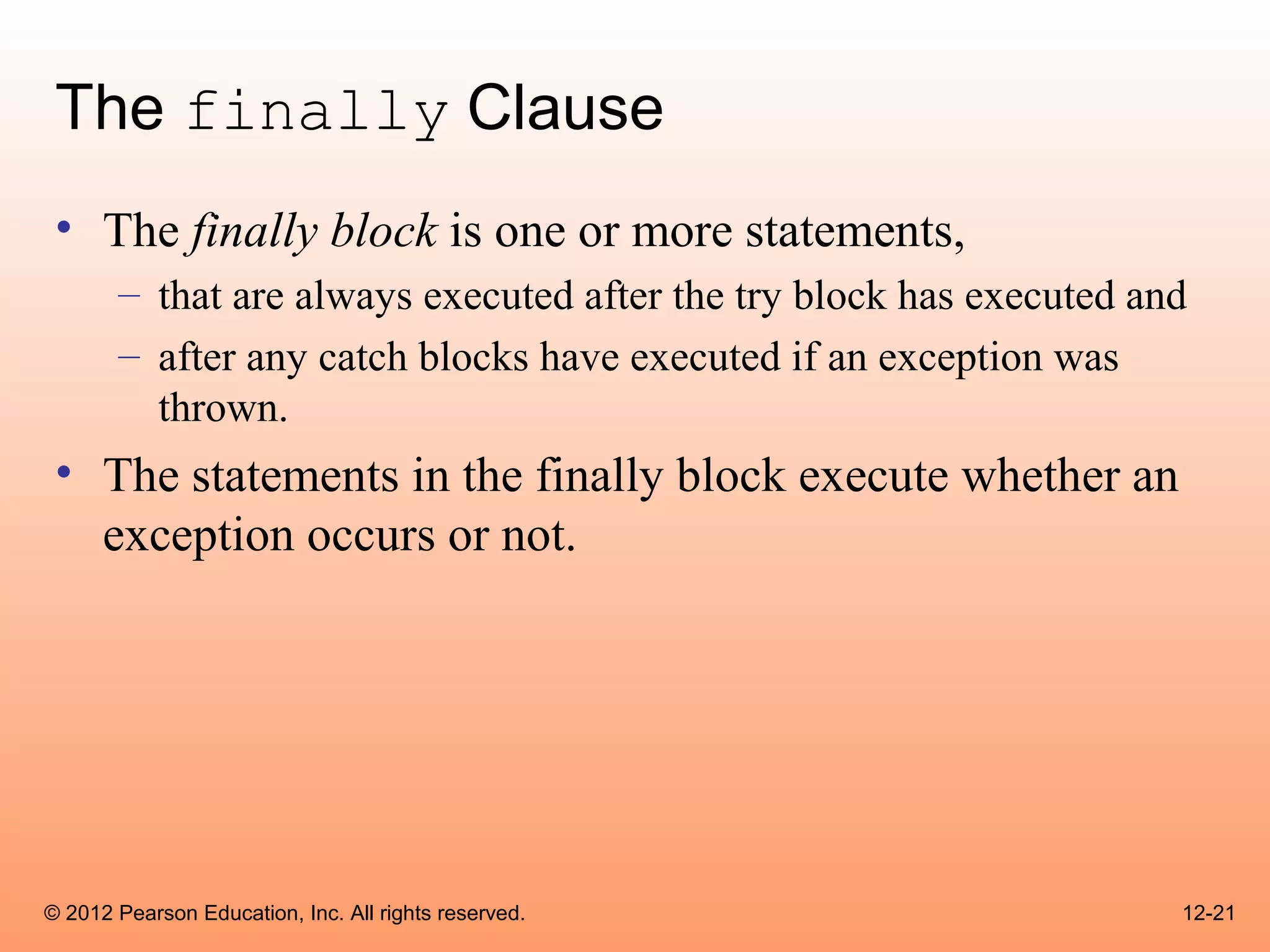 The finally Clause
 • The finally block is one or more statements,
       – that are always executed after the try block has executed and
       – after any catch blocks have executed if an exception was
         thrown.
 • The statements in the finally block execute whether an
   exception occurs or not.




© 2012 Pearson Education, Inc. All rights reserved.                  12-21
 