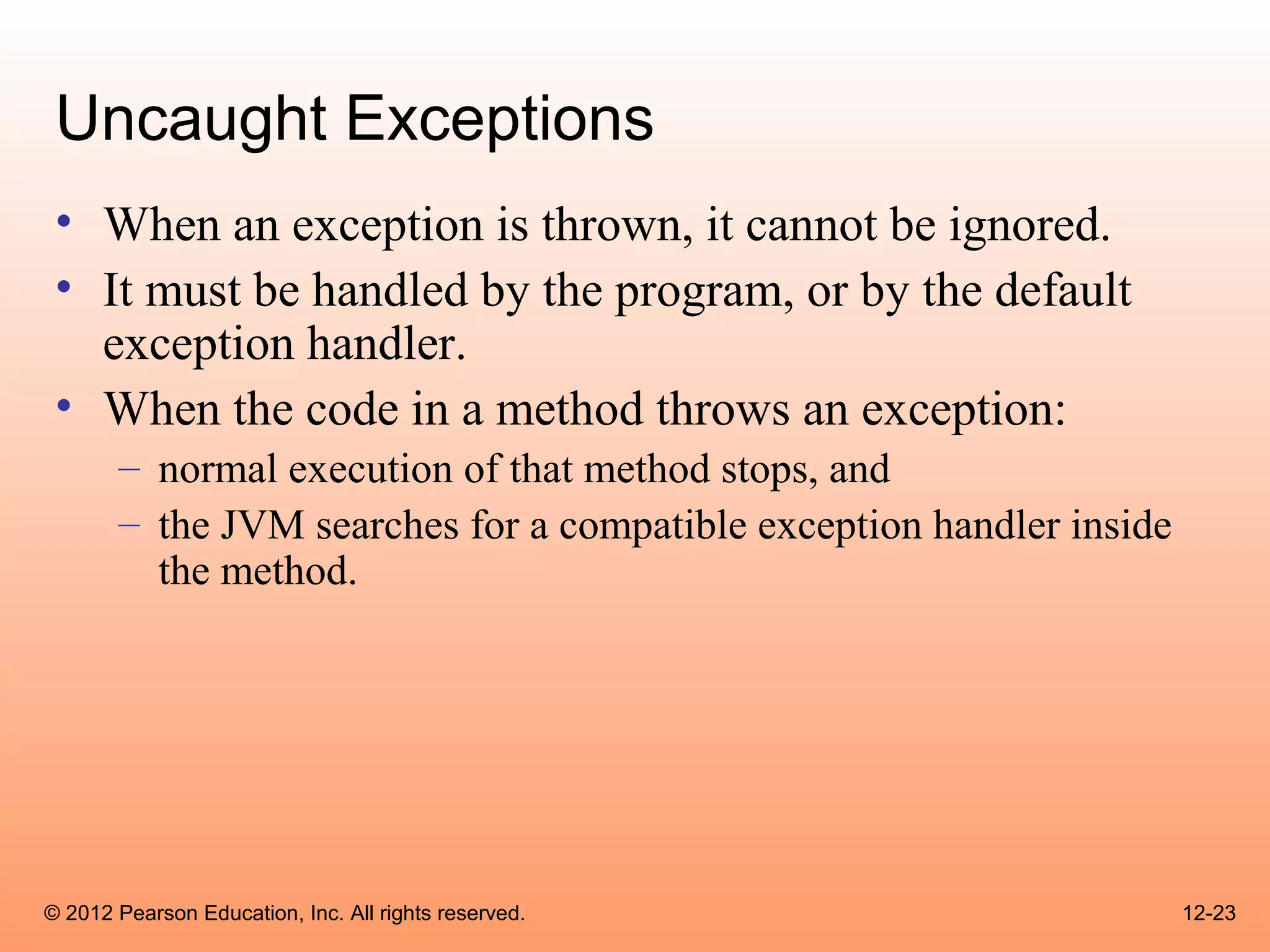 Uncaught Exceptions
 • When an exception is thrown, it cannot be ignored.
 • It must be handled by the program, or by the default
   exception handler.
 • When the code in a method throws an exception:
       – normal execution of that method stops, and
       – the JVM searches for a compatible exception handler inside
         the method.




© 2012 Pearson Education, Inc. All rights reserved.                   12-23
 