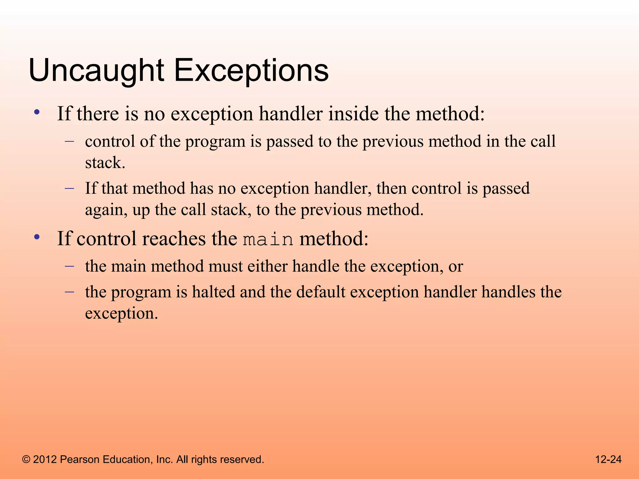 Uncaught Exceptions
  • If there is no exception handler inside the method:
        – control of the program is passed to the previous method in the call
          stack.
        – If that method has no exception handler, then control is passed
          again, up the call stack, to the previous method.
  • If control reaches the main method:
        – the main method must either handle the exception, or
        – the program is halted and the default exception handler handles the
          exception.




© 2012 Pearson Education, Inc. All rights reserved.                             12-24
 