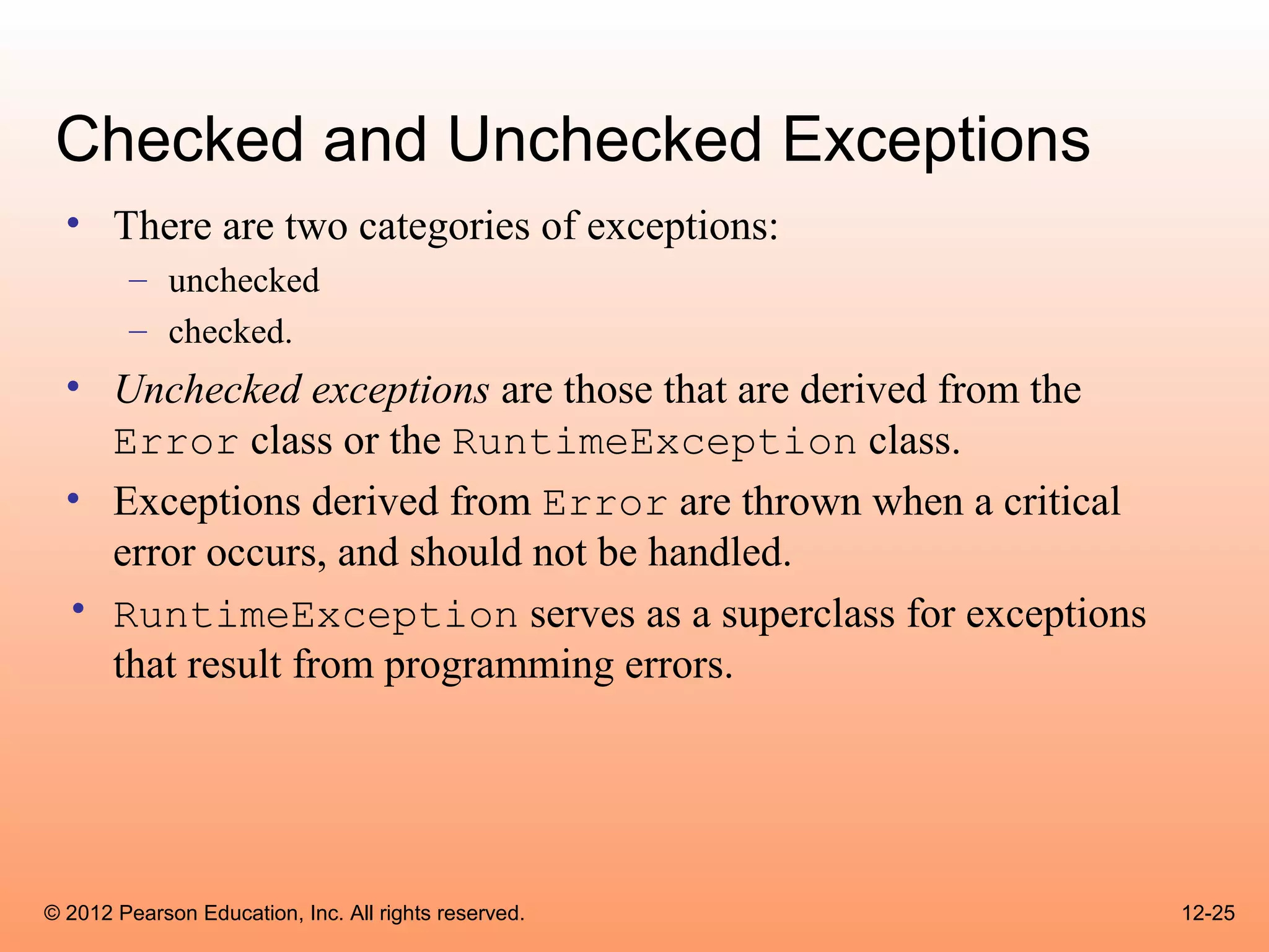 Checked and Unchecked Exceptions
  • There are two categories of exceptions:
        – unchecked
        – checked.
  • Unchecked exceptions are those that are derived from the
    Error class or the RuntimeException class.
  • Exceptions derived from Error are thrown when a critical
    error occurs, and should not be handled.
  • RuntimeException serves as a superclass for exceptions
    that result from programming errors.




© 2012 Pearson Education, Inc. All rights reserved.            12-25
 