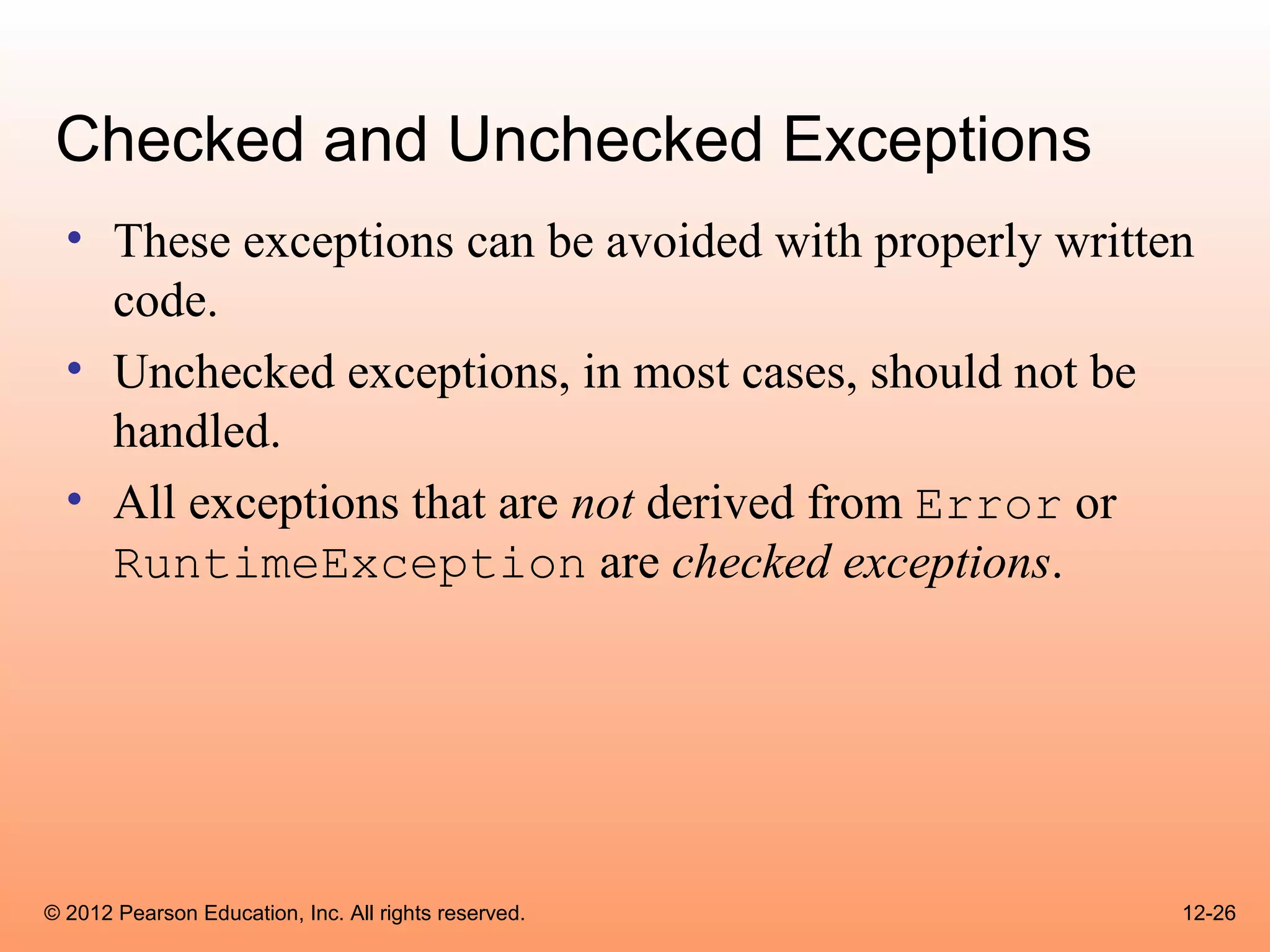 Checked and Unchecked Exceptions
  • These exceptions can be avoided with properly written
    code.
  • Unchecked exceptions, in most cases, should not be
    handled.
  • All exceptions that are not derived from Error or
    RuntimeException are checked exceptions.




© 2012 Pearson Education, Inc. All rights reserved.     12-26
 