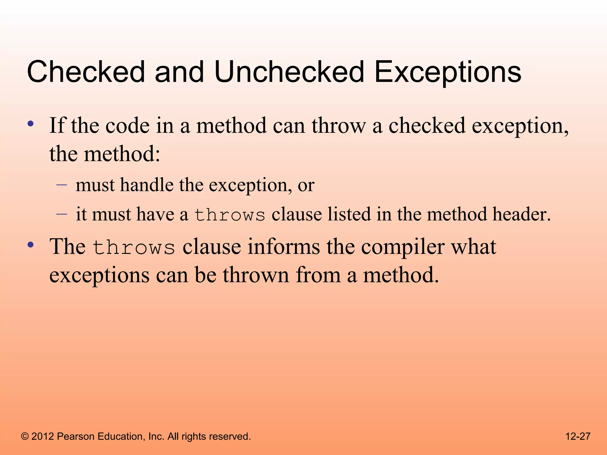 Checked and Unchecked Exceptions
 • If the code in a method can throw a checked exception,
   the method:
       – must handle the exception, or
       – it must have a throws clause listed in the method header.
 • The throws clause informs the compiler what
   exceptions can be thrown from a method.




© 2012 Pearson Education, Inc. All rights reserved.                  12-27
 