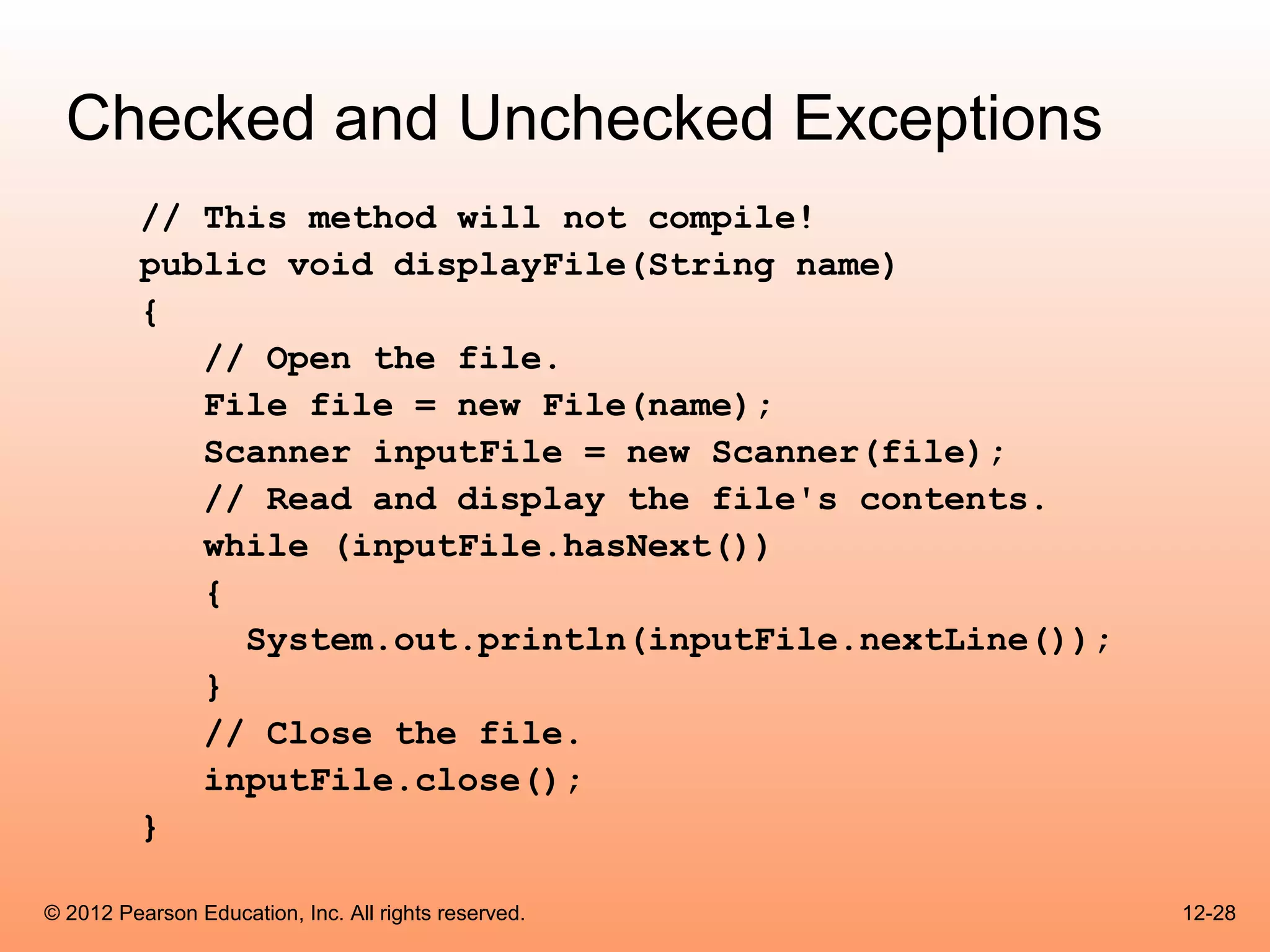 Checked and Unchecked Exceptions
          // This method will not compile!
          public void displayFile(String name)
          {
             // Open the file.
             File file = new File(name);
             Scanner inputFile = new Scanner(file);
             // Read and display the file's contents.
             while (inputFile.hasNext())
             {
               System.out.println(inputFile.nextLine());
             }
             // Close the file.
             inputFile.close();
          }

© 2012 Pearson Education, Inc. All rights reserved.        12-28
 