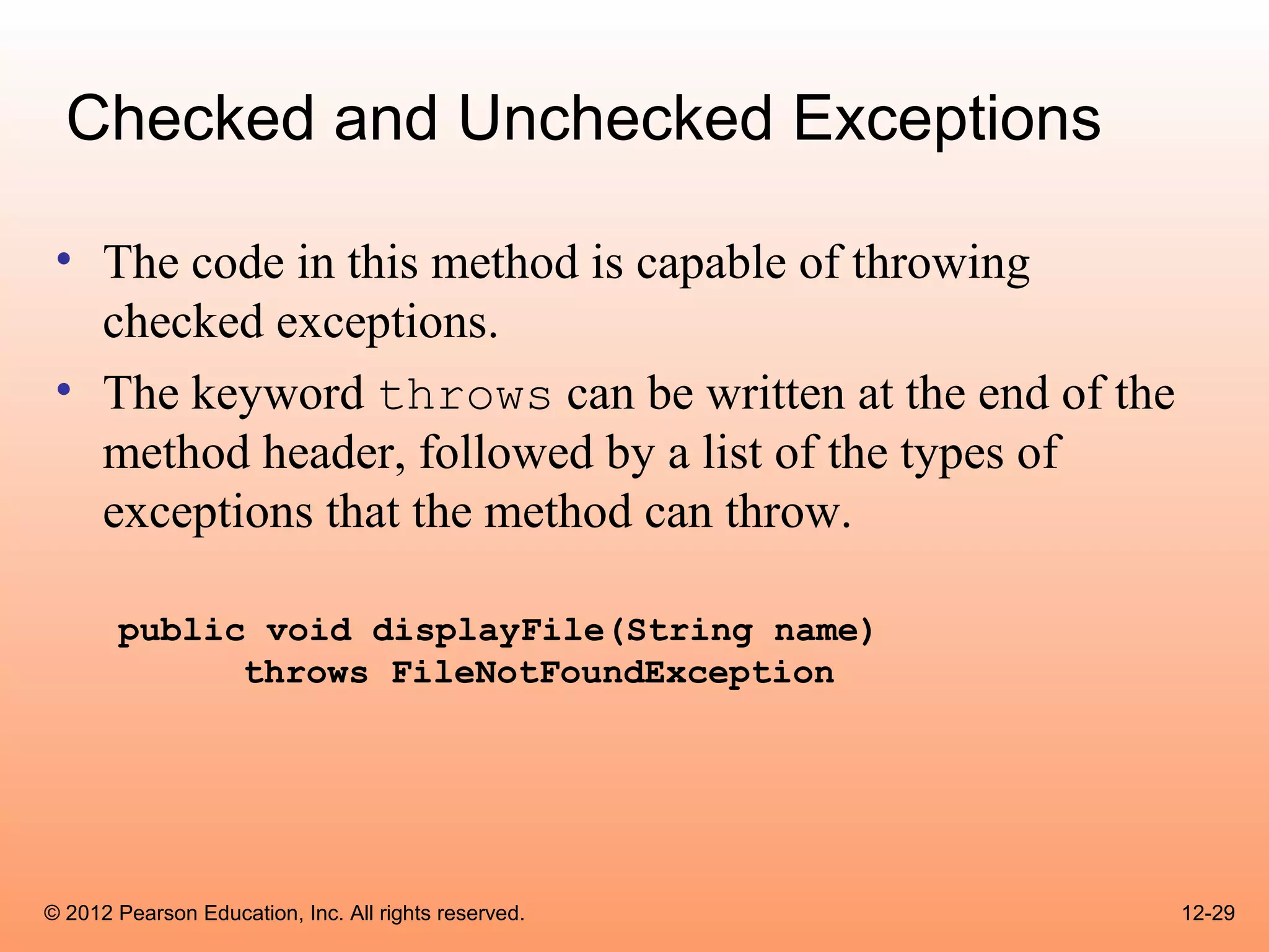 Checked and Unchecked Exceptions

 • The code in this method is capable of throwing
   checked exceptions.
 • The keyword throws can be written at the end of the
   method header, followed by a list of the types of
   exceptions that the method can throw.

       public void displayFile(String name)
             throws FileNotFoundException




© 2012 Pearson Education, Inc. All rights reserved.      12-29
 