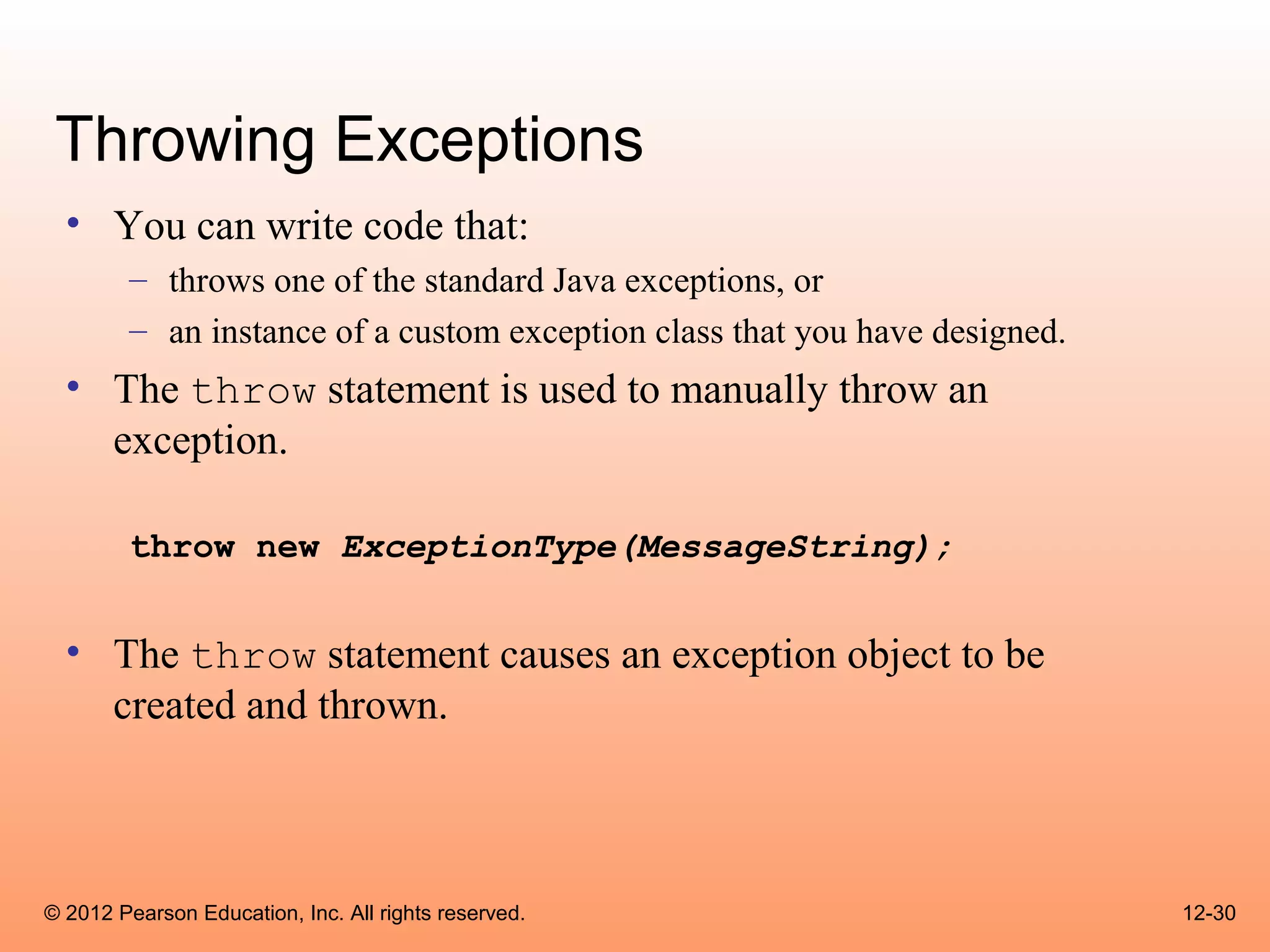 Throwing Exceptions
  • You can write code that:
        – throws one of the standard Java exceptions, or
        – an instance of a custom exception class that you have designed.
  • The throw statement is used to manually throw an
    exception.

        throw new ExceptionType(MessageString);


  • The throw statement causes an exception object to be
    created and thrown.



© 2012 Pearson Education, Inc. All rights reserved.                         12-30
 