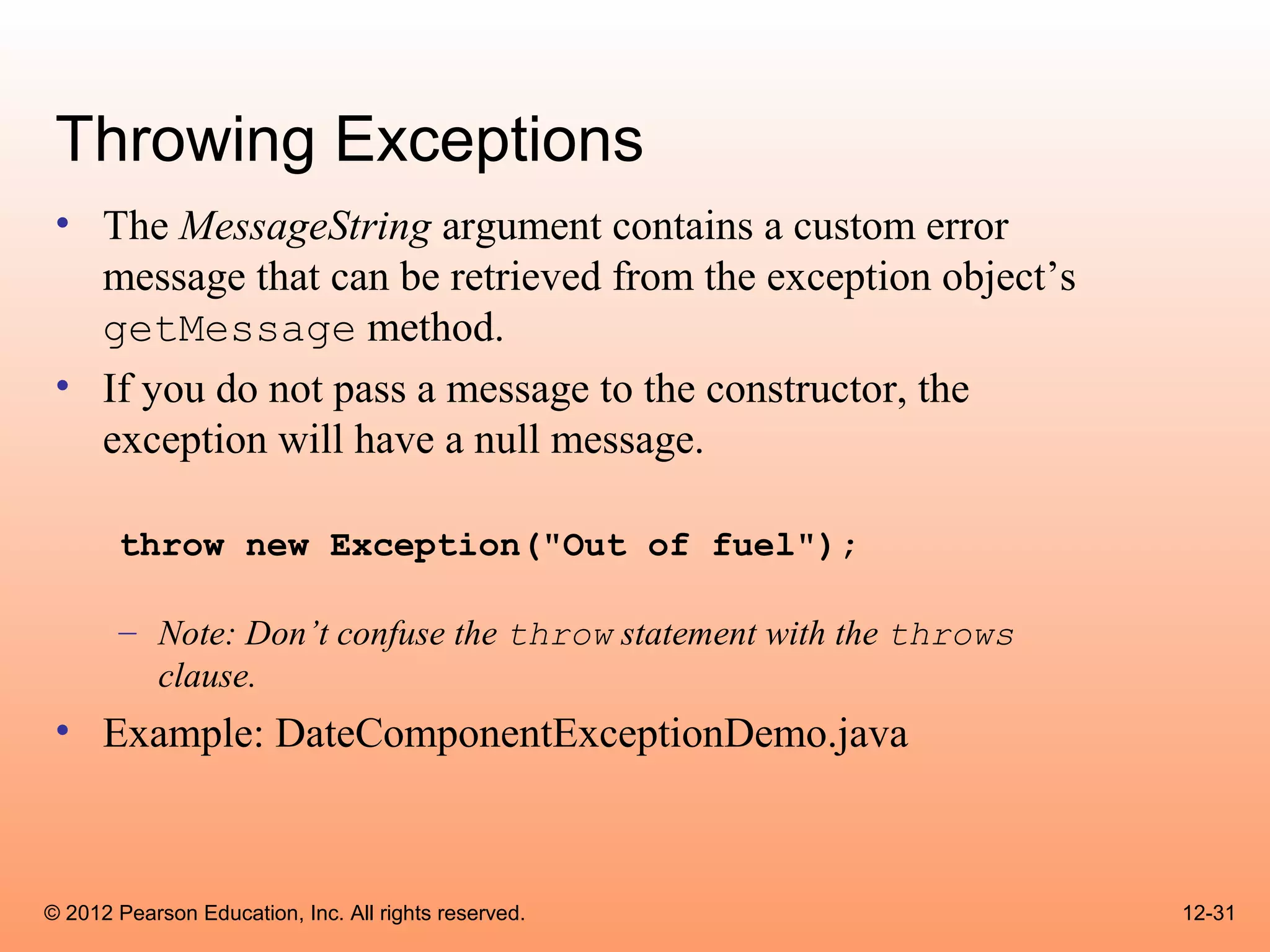Throwing Exceptions
 • The MessageString argument contains a custom error
   message that can be retrieved from the exception object’s
   getMessage method.
 • If you do not pass a message to the constructor, the
   exception will have a null message.

       throw new Exception("Out of fuel");

       – Note: Don’t confuse the throw statement with the throws
         clause.
 • Example: DateComponentExceptionDemo.java



© 2012 Pearson Education, Inc. All rights reserved.                12-31
 