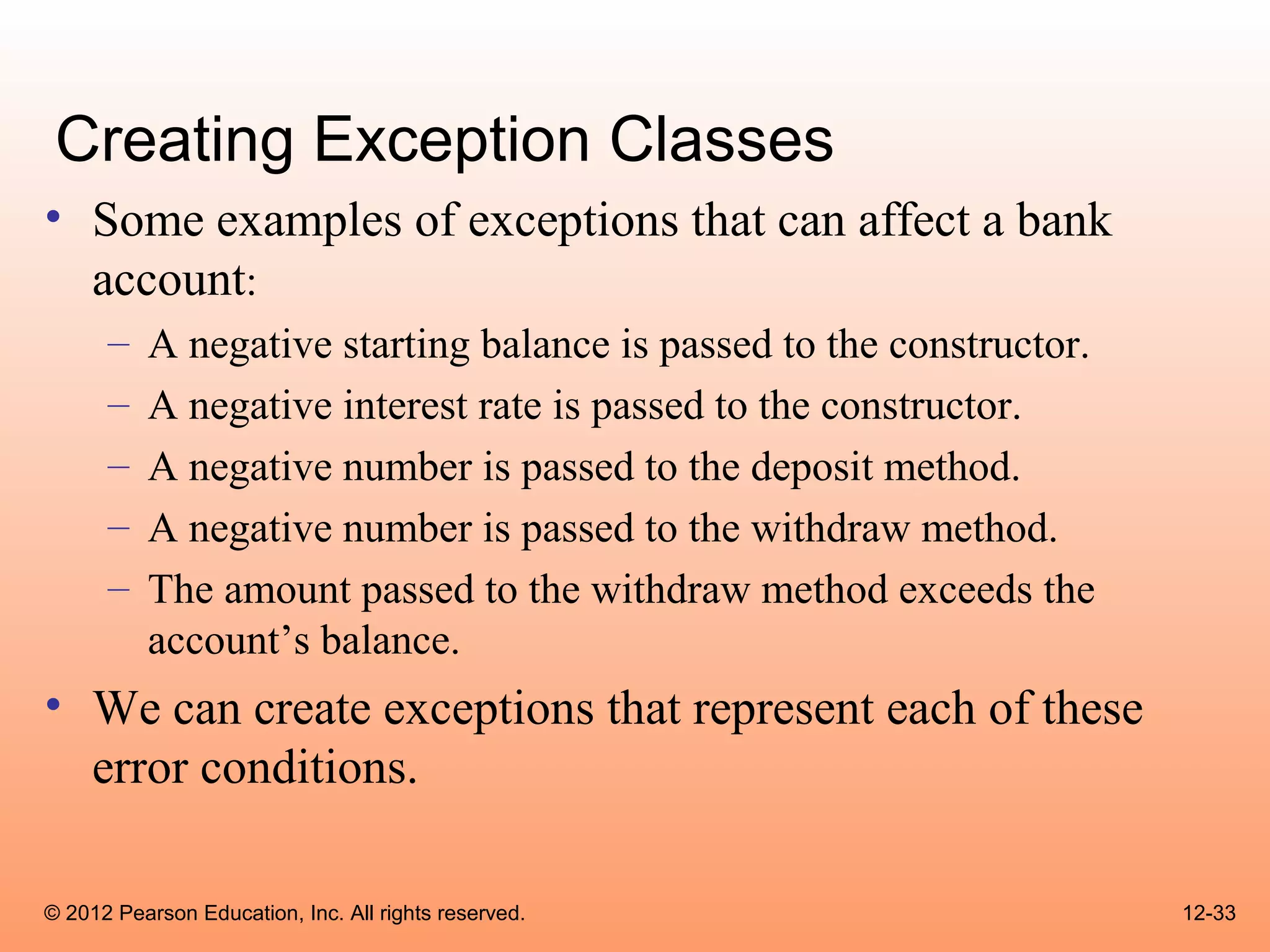 Creating Exception Classes
• Some examples of exceptions that can affect a bank
  account:
      –   A negative starting balance is passed to the constructor.
      –   A negative interest rate is passed to the constructor.
      –   A negative number is passed to the deposit method.
      –   A negative number is passed to the withdraw method.
      –   The amount passed to the withdraw method exceeds the
          account’s balance.
• We can create exceptions that represent each of these
  error conditions.

© 2012 Pearson Education, Inc. All rights reserved.                   12-33
 