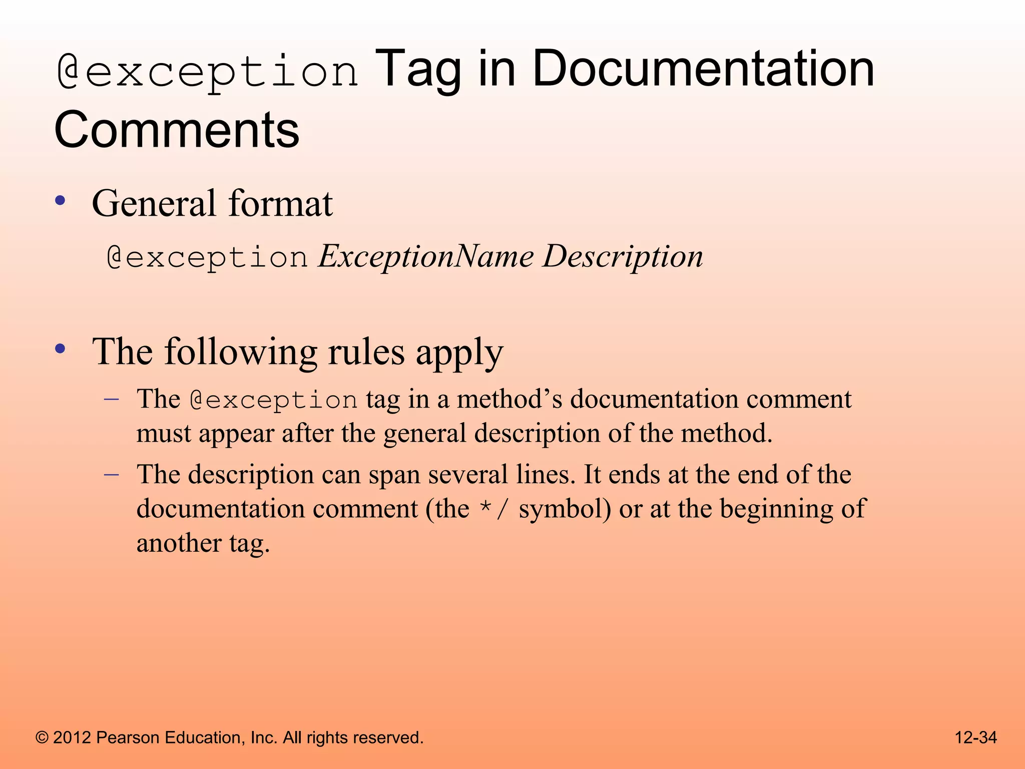 @exception Tag in Documentation
  Comments
  • General format
        @exception ExceptionName Description

  • The following rules apply
        – The @exception tag in a method’s documentation comment
          must appear after the general description of the method.
        – The description can span several lines. It ends at the end of the
          documentation comment (the */ symbol) or at the beginning of
          another tag.




© 2012 Pearson Education, Inc. All rights reserved.                           12-34
 