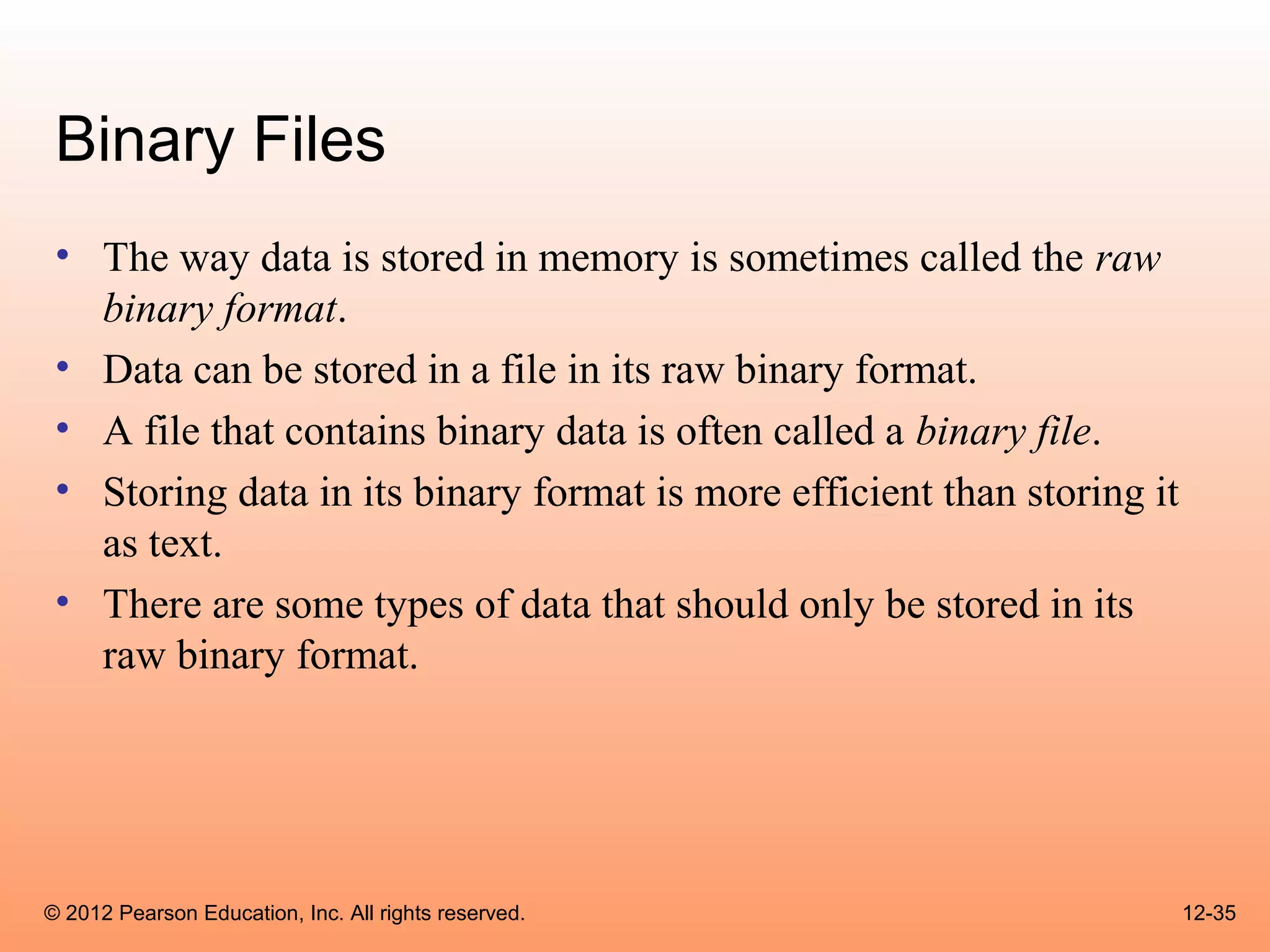 Binary Files
 • The way data is stored in memory is sometimes called the raw
   binary format.
 • Data can be stored in a file in its raw binary format.
 • A file that contains binary data is often called a binary file.
 • Storing data in its binary format is more efficient than storing it
   as text.
 • There are some types of data that should only be stored in its
   raw binary format.




© 2012 Pearson Education, Inc. All rights reserved.                      12-35
 