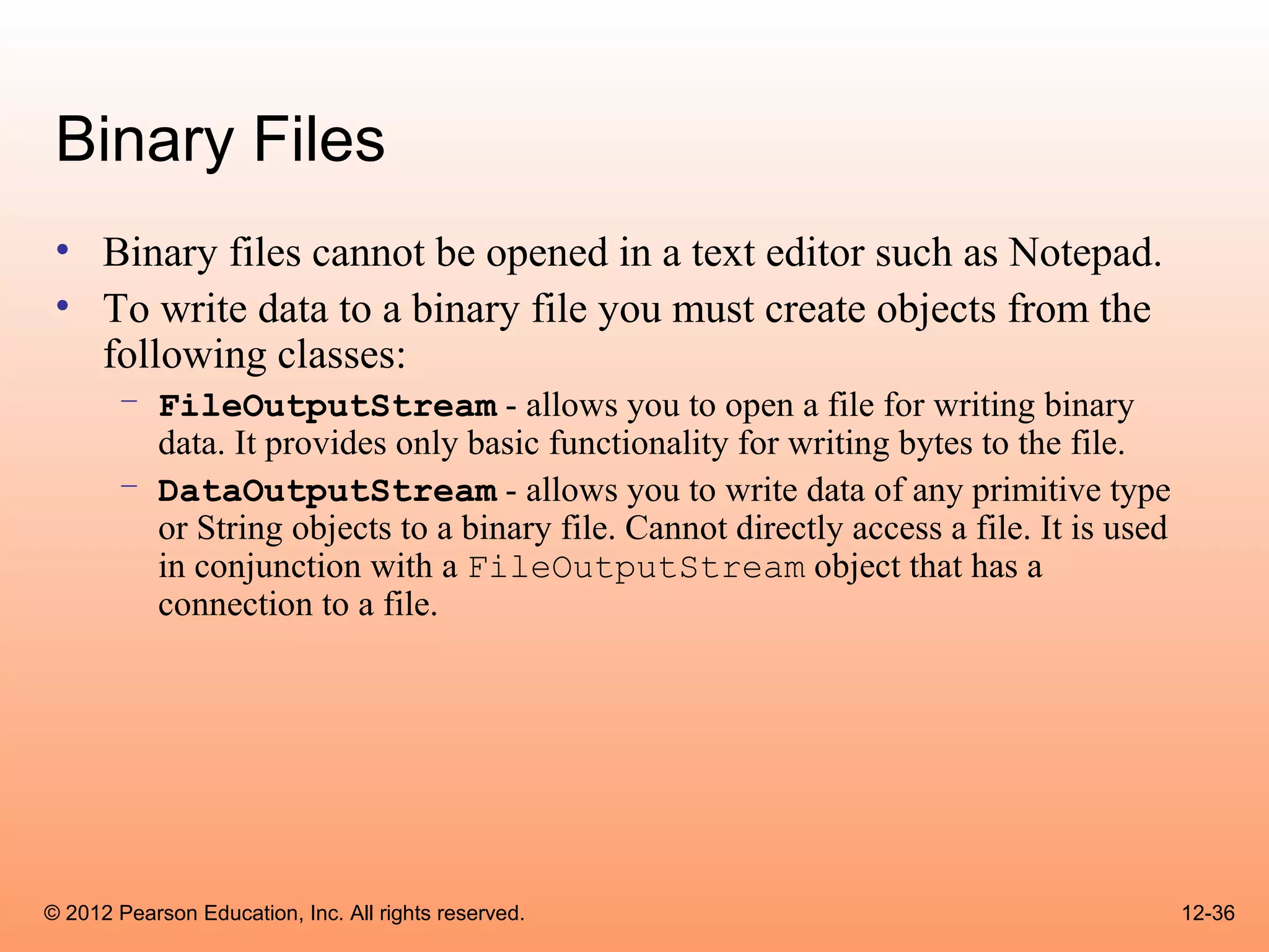 Binary Files
 • Binary files cannot be opened in a text editor such as Notepad.
 • To write data to a binary file you must create objects from the
   following classes:
       – FileOutputStream - allows you to open a file for writing binary
         data. It provides only basic functionality for writing bytes to the file.
       – DataOutputStream - allows you to write data of any primitive type
         or String objects to a binary file. Cannot directly access a file. It is used
         in conjunction with a FileOutputStream object that has a
         connection to a file.




© 2012 Pearson Education, Inc. All rights reserved.                                      12-36
 