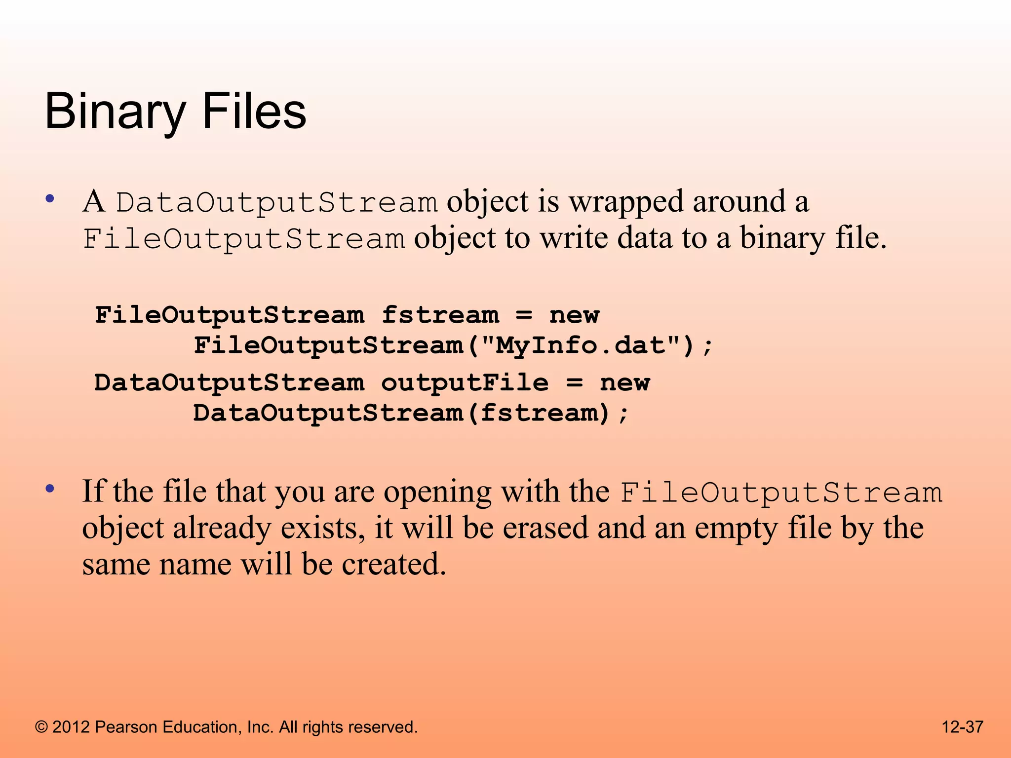 Binary Files
 • A DataOutputStream object is wrapped around a
   FileOutputStream object to write data to a binary file.

       FileOutputStream fstream = new
             FileOutputStream("MyInfo.dat");
       DataOutputStream outputFile = new
             DataOutputStream(fstream);

 • If the file that you are opening with the FileOutputStream
   object already exists, it will be erased and an empty file by the
   same name will be created.



© 2012 Pearson Education, Inc. All rights reserved.                12-37
 