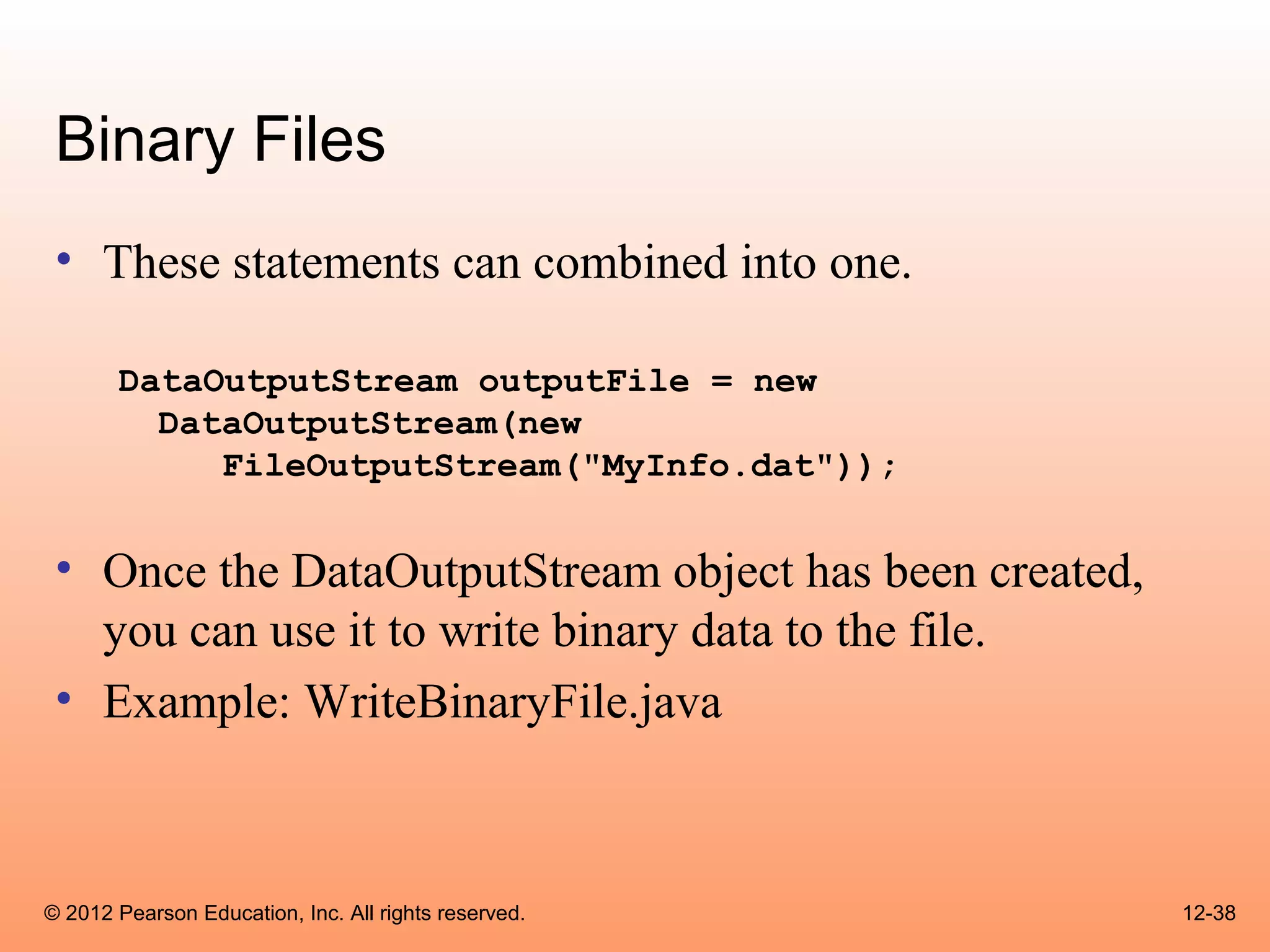 Binary Files
 • These statements can combined into one.

       DataOutputStream outputFile = new
         DataOutputStream(new
            FileOutputStream("MyInfo.dat"));


 • Once the DataOutputStream object has been created,
   you can use it to write binary data to the file.
 • Example: WriteBinaryFile.java



© 2012 Pearson Education, Inc. All rights reserved.     12-38
 