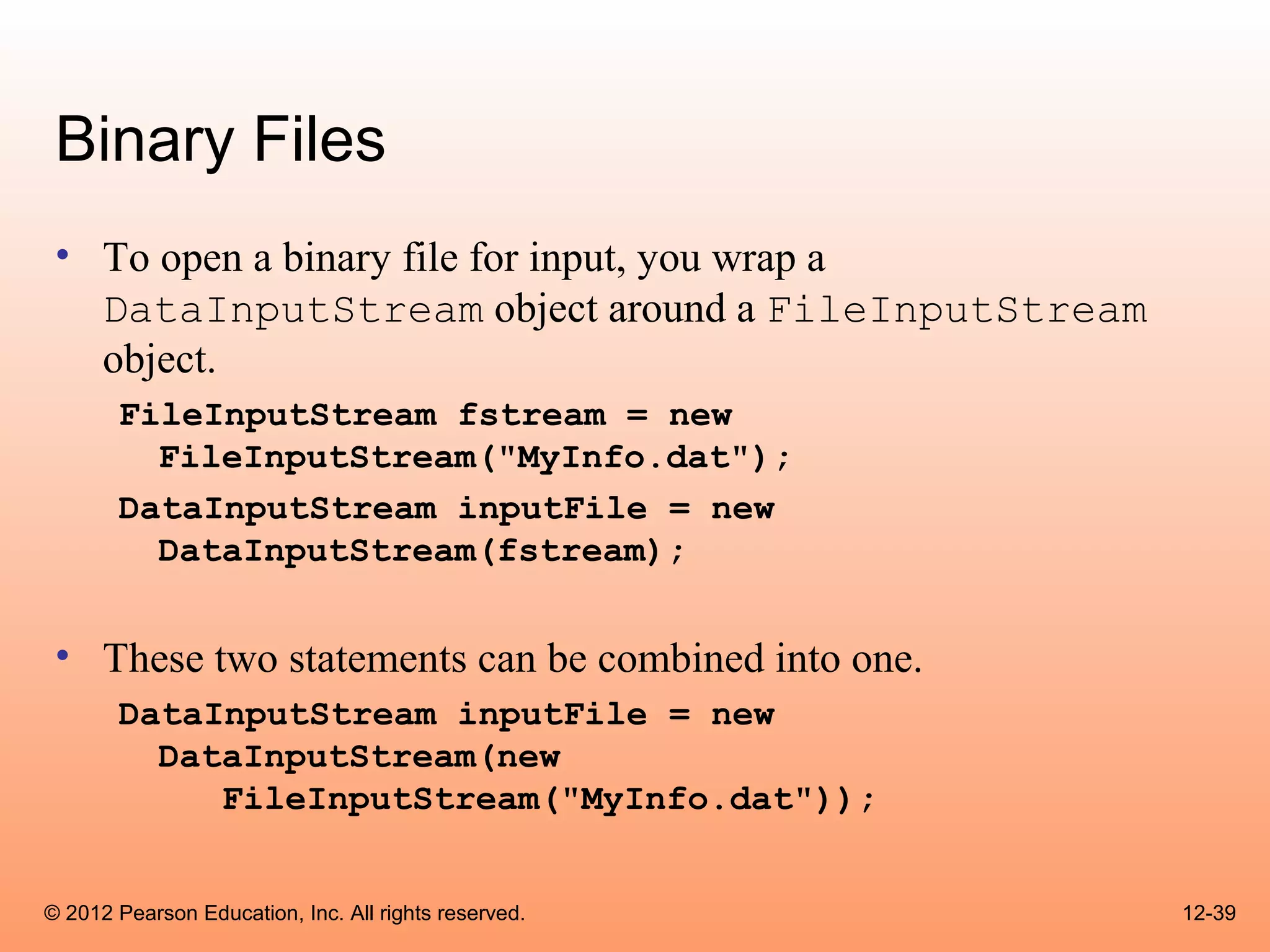 Binary Files
 • To open a binary file for input, you wrap a
   DataInputStream object around a FileInputStream
   object.
       FileInputStream fstream = new
         FileInputStream("MyInfo.dat");
       DataInputStream inputFile = new
         DataInputStream(fstream);


 • These two statements can be combined into one.
       DataInputStream inputFile = new
         DataInputStream(new
            FileInputStream("MyInfo.dat"));


© 2012 Pearson Education, Inc. All rights reserved.   12-39
 