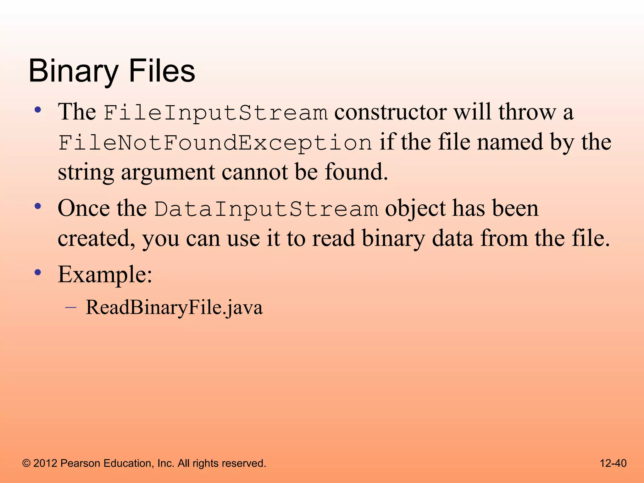 Binary Files
  • The FileInputStream constructor will throw a
    FileNotFoundException if the file named by the
    string argument cannot be found.
  • Once the DataInputStream object has been
    created, you can use it to read binary data from the file.
  • Example:
        – ReadBinaryFile.java




© 2012 Pearson Education, Inc. All rights reserved.         12-40
 