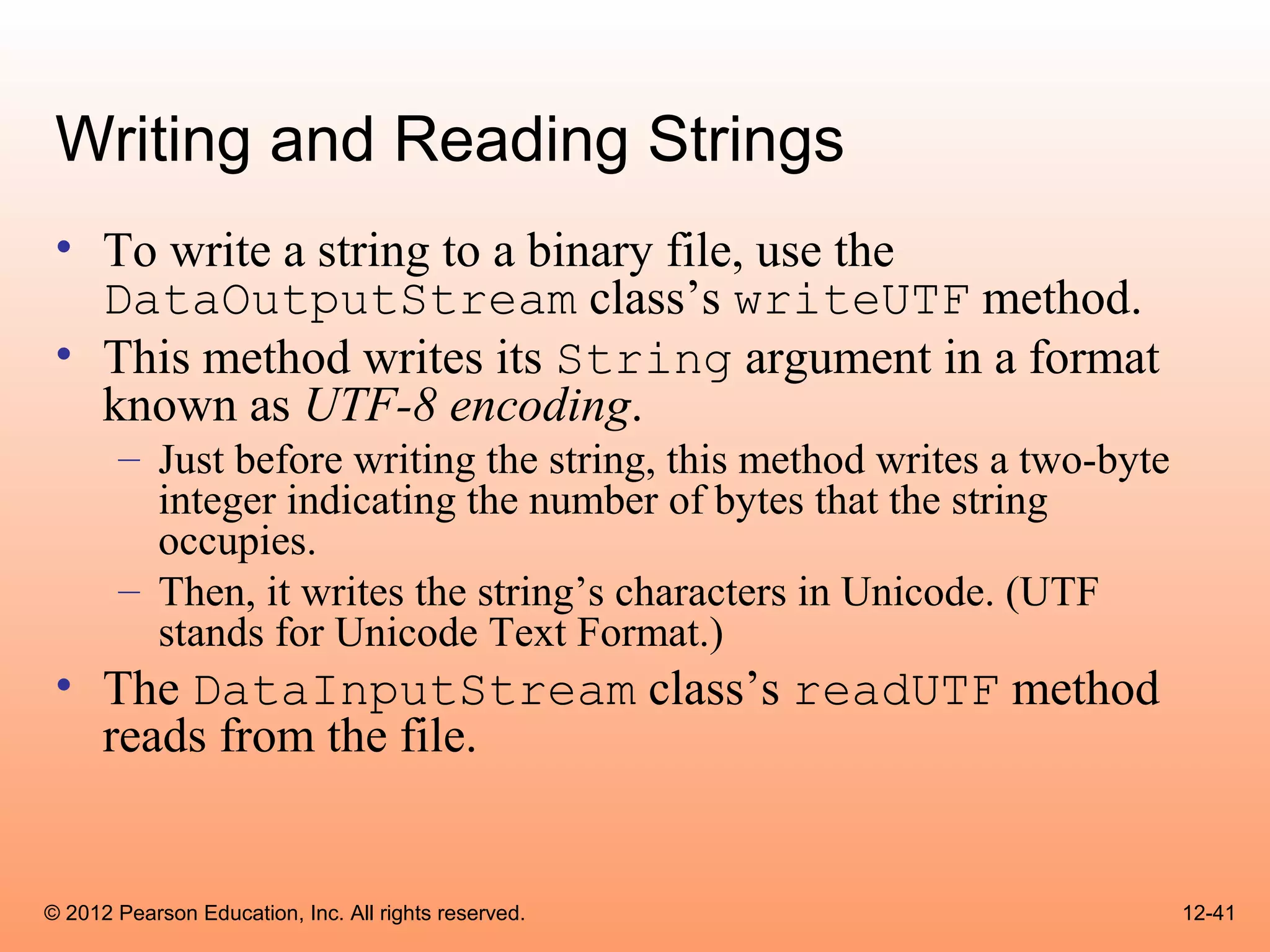 Writing and Reading Strings
 • To write a string to a binary file, use the
   DataOutputStream class’s writeUTF method.
 • This method writes its String argument in a format
   known as UTF-8 encoding.
       – Just before writing the string, this method writes a two-byte
         integer indicating the number of bytes that the string
         occupies.
       – Then, it writes the string’s characters in Unicode. (UTF
         stands for Unicode Text Format.)
 • The DataInputStream class’s readUTF method
   reads from the file.


© 2012 Pearson Education, Inc. All rights reserved.                      12-41
 