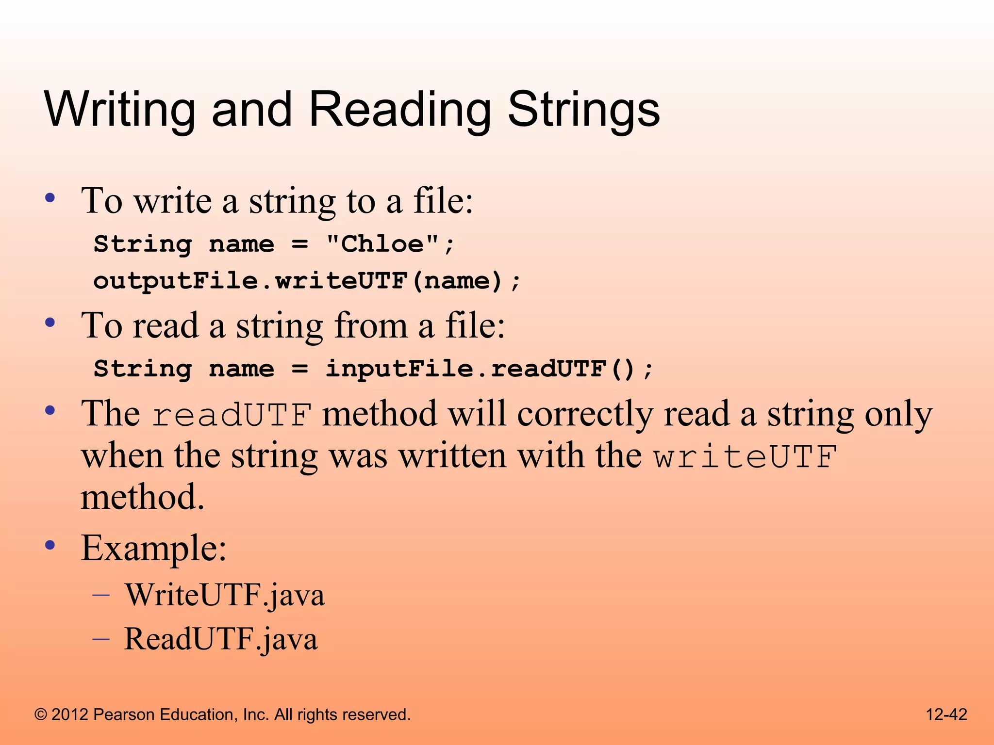 Writing and Reading Strings
 • To write a string to a file:
       String name = "Chloe";
       outputFile.writeUTF(name);
 • To read a string from a file:
       String name = inputFile.readUTF();
 • The readUTF method will correctly read a string only
   when the string was written with the writeUTF
   method.
 • Example:
       – WriteUTF.java
       – ReadUTF.java

© 2012 Pearson Education, Inc. All rights reserved.   12-42
 